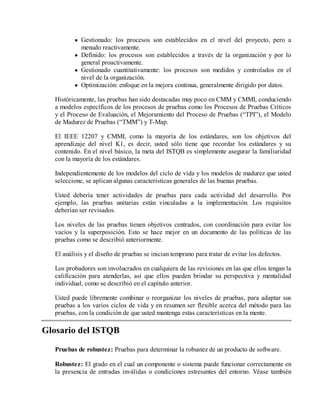 Gestionado: los procesos son establecidos en el nivel del proyecto, pero a
menudo reactivamente.
Definido: los procesos son establecidos a través de la organización y por lo
general proactivamente.
Gestionado cuantitativamente: los procesos son medidos y controlados en el
nivel de la organización.
Optimización: enfoque en la mejora continua, generalmente dirigido por datos.
Históricamente, las pruebas han sido destacadas muy poco en CMM y CMMI, conduciendo
a modelos específicos de los procesos de pruebas como los Procesos de Pruebas Críticos
y el Proceso de Evaluación, el Mejoramiento del Proceso de Pruebas (“TPI”), el Modelo
de Madurez de Pruebas (“TMM”) y T-Map.
El IEEE 12207 y CMMI, como la mayoría de los estándares, son los objetivos del
aprendizaje del nivel K1, es decir, usted sólo tiene que recordar los estándares y su
contenido. En el nivel básico, la meta del ISTQB es simplemente asegurar la familiaridad
con la mayoría de los estándares.
Independientemente de los modelos del ciclo de vida y los modelos de madurez que usted
seleccione, se aplican algunas características generales de las buenas pruebas.
Usted debería tener actividades de pruebas para cada actividad del desarrollo. Por
ejemplo, las pruebas unitarias están vinculadas a la implementación. Los requisitos
deberían ser revisados.
Los niveles de las pruebas tienen objetivos centrados, con coordinación para evitar los
vacíos y la superposición. Esto se hace mejor en un documento de las políticas de las
pruebas como se describió anteriormente.
El análisis y el diseño de pruebas se inician temprano para tratar de evitar los defectos.
Los probadores son involucrados en cualquiera de las revisiones en las que ellos tengan la
calificación para atenderlas, así que ellos pueden brindar su perspectiva y mentalidad
individual, como se describió en el capítulo anterior.
Usted puede libremente combinar o reorganizar los niveles de pruebas, para adaptar sus
pruebas a los varios ciclos de vida y en resumen ser flexible acerca del método para las
pruebas, con la condición de que usted mantenga estas características en la mente.

Glosario del ISTQB
Pruebas de robustez: Pruebas para determinar la robustez de un producto de software.
Robustez: El grado en el cual un componente o sistema puede funcionar correctamente en
la presencia de entradas inválidas o condiciones estresantes del entorno. Véase también

 