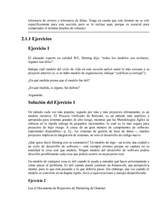 tolerancia de errores y tolerancia de faltas. Tenga en cuenta que este término no se citó
específicamente para esta sección, pero se lo incluye aquí, porque es esencial para
comprender el término pruebas de robustez.

2.1.1 Ejercicios
Ejercicio 1
El afamado experto en calidad W.E. Deming dijo, “todos los modelos son erróneos,
algunos son útiles”.
Indique cuál modelo del ciclo de vida en esta sección aplicó usted lo más cercano a su
proyecto anterior (o, si no hubo modelo de organización, indique “codificar-y-corregir”).
¿En qué medida piensa que el modelo fue útil?
¿En qué medida, si alguno, fue dañino?
Argumente.

Solución del Ejercicio 1
Un método cada vez más popular, seguido por más y más proyectos últimamente, es un
modelo iterativo. El Proceso Unificado de Rational, es un método más analítico y
apropiado para sistemas grandes de alto riesgo, mientras que las Metodologías Ágiles se
enfocan en la rápida entrega de pequeños incrementos, lo cual es lo más seguro para
proyectos de bajo riesgo. A causa de un gran número de componentes de software
importantes disponibles—p. Ej., los sistemas de gestión de base de datos—, muchos
proyectos implican la integración de sistemas, no solo el desarrollo de código nuevo.
¿Qué quiso decir Deming con su comentario? Un modelo de algo—un avión, una ciudad o
un ciclo de desarrollo de software— está siempre erróneo porque no captura en su
totalidad la cosa real que modela. Ningún modelo del desarrollo de software podría
describir posiblemente cada cosa que podría ocurrir en un proyecto real.
Un modelo de cualquier cosa es útil cuando le ayuda a entender qué hacer próximamente y
cómo atacar al problema. Es útil cuando puede construir un framework, una perspectiva
mental, para lo que está pasando y lo que debería pasar. Sin embargo, una vez cuando el
modelo se convierte en un dogma rígido, lleva a equivocaciones y energía desperdiciada.

Ejercicio 2
Lea el Documento de Requisitos de Marketing de Omninet

 