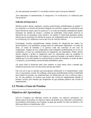 ¿Es más apropiado un modelo V o un modelo iterativo para el proyecto Omninet?
¿Son importantes el mantenimiento, la integración o la verificación y la validación para
este proyecto?

Solución del Ejercicio 2
Mientras podría utilizar cualquiera, nosotros preferiríamos probablemente un modelo V
.
Los requisitos y el diseño del proyecto Omninet son sencillos, aunque la criticidad de una
buena interfaz de usuario para los quioscos13 y el centro de llamadas demandarían muchos
prototipos de interfaz de usuario y pruebas de usabilidad. Usted puede observar la
utilización de los prototipos como iterativo. Un modelo V tradicional partidario podría
indicar que los prototipos de interfaz de usuario son simplemente parte de los procesos de
la verificación y la validación a través del ciclo de vida del software.
Ciertamente, nosotros propondríamos muchas pruebas de integración por ambos los
desarrolladores y los probadores, porque todos los subsistemas importantes—el centro de
datos, el centro de llamadas y el quiosco—cada uno consistirá en una serie de
componentes. Algunos de esos componentes serán comprados probablemente en vez de ser
construidos, así que las consideraciones de integración son importantes. Podría incluso
decidir empezar a probar la integración entre los subsistemas antes de completar la
integración de los subsistemas. Eso empieza a parecerse bastante a un modelo iterativo, a
medida que le iría adicionando las características al centro de llamadas, el centro de datos
y el quiosco, en incrementos, posteriormente probándolos juntos.
¿Ve usted cómo la distinción entre estos modelos se pone menos clara a menudo que
examina un proyecto real y las decisiones que hay que tomar?
Una cosa de la que no tenemos que preocuparnos demasiado es el mantenimiento, como
esto es una primera versión. Sin embargo, usted quiere probablemente probar la habilidad
para instalar los parches, las actualizaciones, las definiciones de virus y software espía y
etc. En otra palabras, no tenemos que probar una versión de mantenimiento durante la
primera versión, pero tenemos que asegurarnos de que podemos publicar una versión de
mantenimiento.

2.2 Niveles o Fases de Pruebas
Objetivos del Aprendizaje
LO-2.2.1 Comparar los diferentes niveles de pruebas: los objetivos principales, los
objetos típicos de pruebas, los objetivos típicos de pruebas (p.ej. funcional o estructural) y
los productos relacionados con el trabajo, la gente que prueba, los tipos de defectos y las
fallas que deben ser identificadas. (K2)

 