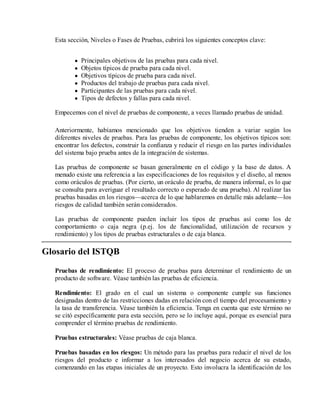 Esta sección, Niveles o Fases de Pruebas, cubrirá los siguientes conceptos clave:
Principales objetivos de las pruebas para cada nivel.
Objetos típicos de prueba para cada nivel.
Objetivos típicos de prueba para cada nivel.
Productos del trabajo de pruebas para cada nivel.
Participantes de las pruebas para cada nivel.
Tipos de defectos y fallas para cada nivel.
Empecemos con el nivel de pruebas de componente, a veces llamado pruebas de unidad.
Anteriormente, habíamos mencionado que los objetivos tienden a variar según los
diferentes niveles de pruebas. Para las pruebas de componente, los objetivos típicos son:
encontrar los defectos, construir la confianza y reducir el riesgo en las partes individuales
del sistema bajo prueba antes de la integración de sistemas.
Las pruebas de componente se basan generalmente en el código y la base de datos. A
menudo existe una referencia a las especificaciones de los requisitos y el diseño, al menos
como oráculos de pruebas. (Por cierto, un oráculo de prueba, de manera informal, es lo que
se consulta para averiguar el resultado correcto o esperado de una prueba). Al realizar las
pruebas basadas en los riesgos—acerca de lo que hablaremos en detalle más adelante—los
riesgos de calidad también serán considerados.
Las pruebas de componente pueden incluir los tipos de pruebas así como los de
comportamiento o caja negra (p.ej. los de funcionalidad, utilización de recursos y
rendimiento) y los tipos de pruebas estructurales o de caja blanca.

Glosario del ISTQB
Pruebas de rendimiento: El proceso de pruebas para determinar el rendimiento de un
producto de software. Véase también las pruebas de eficiencia.
Rendimiento: El grado en el cual un sistema o componente cumple sus funciones
designadas dentro de las restricciones dadas en relación con el tiempo del procesamiento y
la tasa de transferencia. Véase también la eficiencia. Tenga en cuenta que este término no
se citó específicamente para esta sección, pero se lo incluye aquí, porque es esencial para
comprender el término pruebas de rendimiento.
Pruebas estructurales: Véase pruebas de caja blanca.
Pruebas basadas en los riesgos: Un método para las pruebas para reducir el nivel de los
riesgos del producto e informar a los interesados del negocio acerca de su estado,
comenzando en las etapas iniciales de un proyecto. Esto involucra la identificación de los

 