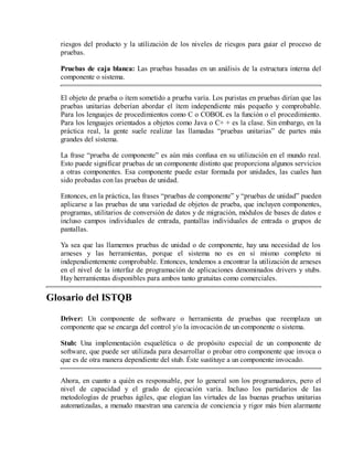 riesgos del producto y la utilización de los niveles de riesgos para guiar el proceso de
pruebas.
Pruebas de caja blanca: Las pruebas basadas en un análisis de la estructura interna del
componente o sistema.
El objeto de prueba o ítem sometido a prueba varía. Los puristas en pruebas dirían que las
pruebas unitarias deberían abordar el ítem independiente más pequeño y comprobable.
Para los lenguajes de procedimientos como C o COBOL es la función o el procedimiento.
Para los lenguajes orientados a objetos como Java o C+ + es la clase. Sin embargo, en la
práctica real, la gente suele realizar las llamadas “pruebas unitarias” de partes más
grandes del sistema.
La frase “prueba de componente” es aún más confusa en su utilización en el mundo real.
Esto puede significar pruebas de un componente distinto que proporciona algunos servicios
a otras componentes. Esa componente puede estar formada por unidades, las cuales han
sido probadas con las pruebas de unidad.
Entonces, en la práctica, las frases “pruebas de componente” y “pruebas de unidad” pueden
aplicarse a las pruebas de una variedad de objetos de prueba, que incluyen componentes,
programas, utilitarios de conversión de datos y de migración, módulos de bases de datos e
incluso campos individuales de entrada, pantallas individuales de entrada o grupos de
pantallas.
Ya sea que las llamemos pruebas de unidad o de componente, hay una necesidad de los
arneses y las herramientas, porque el sistema no es en sí mismo completo ni
independientemente comprobable. Entonces, tendemos a encontrar la utilización de arneses
en el nivel de la interfaz de programación de aplicaciones denominados drivers y stubs.
Hay herramientas disponibles para ambos tanto gratuitas como comerciales.

Glosario del ISTQB
Driver: Un componente de software o herramienta de pruebas que reemplaza un
componente que se encarga del control y/o la invocación de un componente o sistema.
Stub: Una implementación esquelética o de propósito especial de un componente de
software, que puede ser utilizada para desarrollar o probar otro componente que invoca o
que es de otra manera dependiente del stub. Éste sustituye a un componente invocado.
Ahora, en cuanto a quién es responsable, por lo general son los programadores, pero el
nivel de capacidad y el grado de ejecución varía. Incluso los partidarios de las
metodologías de pruebas ágiles, que elogian las virtudes de las buenas pruebas unitarias
automatizadas, a menudo muestran una carencia de conciencia y rigor más bien alarmante

 