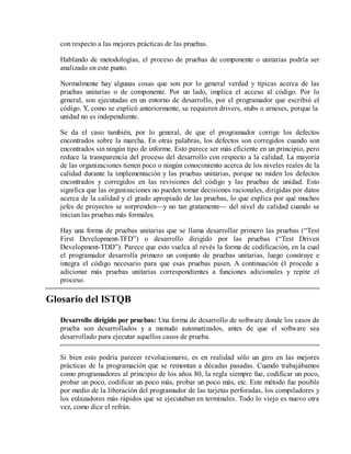 con respecto a las mejores prácticas de las pruebas.
Hablando de metodologías, el proceso de pruebas de componente o unitarias podría ser
analizado en este punto.
Normalmente hay algunas cosas que son por lo general verdad y típicas acerca de las
pruebas unitarias o de componente. Por un lado, implica el acceso al código. Por lo
general, son ejecutadas en un entorno de desarrollo, por el programador que escribió el
código. Y, como se explicó anteriormente, se requieren drivers, stubs o arneses, porque la
unidad no es independiente.
Se da el caso también, por lo general, de que el programador corrige los defectos
encontrados sobre la marcha. En otras palabras, los defectos son corregidos cuando son
encontrados sin ningún tipo de informe. Esto parece ser más eficiente en un principio, pero
reduce la transparencia del proceso del desarrollo con respecto a la calidad. La mayoría
de las organizaciones tienen poco o ningún conocimiento acerca de los niveles reales de la
calidad durante la implementación y las pruebas unitarias, porque no miden los defectos
encontrados y corregidos en las revisiones del código y las pruebas de unidad. Esto
significa que las organizaciones no pueden tomar decisiones racionales, dirigidas por datos
acerca de la calidad y el grado apropiado de las pruebas, lo que explica por qué muchos
jefes de proyectos se sorprenden—y no tan gratamente— del nivel de calidad cuando se
inician las pruebas más formales.
Hay una forma de pruebas unitarias que se llama desarrollar primero las pruebas (“Test
First Development-TFD”) o desarrollo dirigido por las pruebas (“Test Driven
Development-TDD”). Parece que esto vuelca al revés la forma de codificación, en la cual
el programador desarrolla primero un conjunto de pruebas unitarias, luego construye e
integra el código necesario para que esas pruebas pasen. A continuación él procede a
adicionar más pruebas unitarias correspondientes a funciones adicionales y repite el
proceso.

Glosario del ISTQB
Desarrollo dirigido por pruebas: Una forma de desarrollo de software donde los casos de
prueba son desarrollados y a menudo automatizados, antes de que el software sea
desarrollado para ejecutar aquellos casos de prueba.
Si bien esto podría parecer revolucionario, es en realidad sólo un giro en las mejores
prácticas de la programación que se remontan a décadas pasadas. Cuando trabajábamos
como programadores al principio de los años 80, la regla siempre fue, codificar un poco,
probar un poco, codificar un poco más, probar un poco más, etc. Este método fue posible
por medio de la liberación del programador de las tarjetas perforadas, los compiladores y
los enlazadores más rápidos que se ejecutaban en terminales. Todo lo viejo es nuevo otra
vez, como dice el refrán.

 