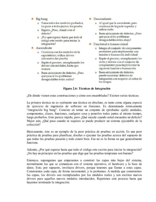 Figura 2.6: Técnicas de Integración
¿De dónde vienen estas construcciones y cómo son ensambladas? Existen varias técnicas.
La primera técnica no es realmente una técnica en absoluto, es tanto como alguna especie
de ejercicio de ingeniería de software en ilusiones. Es denominada irónicamente
“integración big bang”. Consiste en tomar un conjunto de (probadas ojalá) unidades,
componentes, clases, funciones, cualquier cosa y ponerlos todos juntos al mismo tiempo,
luego probarlos. Esto parece rápido, pero ¿Qué sucede cuando usted encuentra un defecto?
Mejor aún, ¿Qué pasa cuando ni siquiera se puede producir un sistema ejecutable de la
colección?
Básicamente, éste es un ejemplo de la peor práctica de pruebas en acción. Es una peor
práctica de pruebas para planificar, diseñar o ejecutar las pruebas acerca del supuesto de
que todas las pruebas pasarán y todo estará bien. Esa no es la forma en que generalmente
funciona.
Además, ¿Por qué esperar hasta que todo el código este escrito para iniciar la integración?
¿No hay un principio en las pruebas que diga que las pruebas tempranas son buenas?
Entonces, supongamos que empezamos a construir las capas más bajas del sistema,
normalmente las que se comunican con el sistema operativo, el hardware y la base de
datos. Esto, por supuesto, involucra drivers, porque tenemos que llamar a estas capas.
Construimos cada capa, de forma incremental, y la probamos. A medida que construimos
las capas, los drivers son reemplazados por los módulos reales y son escritos nuevos
drivers para aquellos nuevos módulos introducidos. Repetimos este proceso hasta que
hayamos terminado la integración.

 