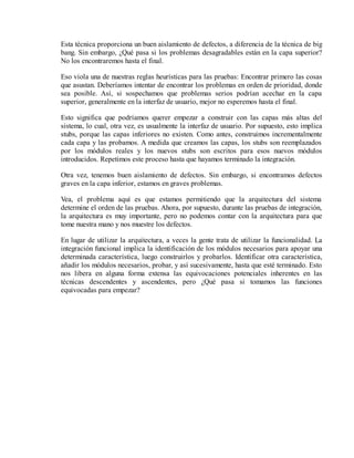 Esta técnica proporciona un buen aislamiento de defectos, a diferencia de la técnica de big
bang. Sin embargo, ¿Qué pasa si los problemas desagradables están en la capa superior?
No los encontraremos hasta el final.
Eso viola una de nuestras reglas heurísticas para las pruebas: Encontrar primero las cosas
que asustan. Deberíamos intentar de encontrar los problemas en orden de prioridad, donde
sea posible. Así, si sospechamos que problemas serios podrían acechar en la capa
superior, generalmente en la interfaz de usuario, mejor no esperemos hasta el final.
Esto significa que podríamos querer empezar a construir con las capas más altas del
sistema, lo cual, otra vez, es usualmente la interfaz de usuario. Por supuesto, esto implica
stubs, porque las capas inferiores no existen. Como antes, construimos incrementalmente
cada capa y las probamos. A medida que creamos las capas, los stubs son reemplazados
por los módulos reales y los nuevos stubs son escritos para esos nuevos módulos
introducidos. Repetimos este proceso hasta que hayamos terminado la integración.
Otra vez, tenemos buen aislamiento de defectos. Sin embargo, si encontramos defectos
graves en la capa inferior, estamos en graves problemas.
Vea, el problema aquí es que estamos permitiendo que la arquitectura del sistema
determine el orden de las pruebas. Ahora, por supuesto, durante las pruebas de integración,
la arquitectura es muy importante, pero no podemos contar con la arquitectura para que
tome nuestra mano y nos muestre los defectos.
En lugar de utilizar la arquitectura, a veces la gente trata de utilizar la funcionalidad. La
integración funcional implica la identificación de los módulos necesarios para apoyar una
determinada característica, luego construirlos y probarlos. Identificar otra característica,
añadir los módulos necesarios, probar, y así sucesivamente, hasta que esté terminado. Esto
nos libera en alguna forma extensa las equivocaciones potenciales inherentes en las
técnicas descendentes y ascendentes, pero ¿Qué pasa si tomamos las funciones
equivocadas para empezar?

 