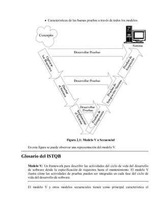 Características de las buenas pruebas a través de todos los modelos.

Figura 2.1: Modelo V o Secuencial
En esta figura se puede observar una representación del modelo V.

Glosario del ISTQB
Modelo V: Un framework para describir las actividades del ciclo de vida del desarrollo
de software desde la especificación de requisitos hasta el mantenimiento. El modelo V
ilustra cómo las actividades de pruebas pueden ser integradas en cada fase del ciclo de
vida del desarrollo de software.
El modelo V y otros modelos secuenciales tienen como principal característica el

 