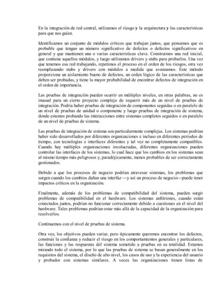 En la integración de red central, utilizamos el riesgo y la arquitectura y las características
para que nos guíen.
Identificamos un conjunto de módulos críticos que trabajan juntos, que pensamos que es
probable que tengan un número significativo de defectos o defectos significativos en
general y que mantienen una o varias características clave. Construimos una red inicial,
que contiene aquellos módulos, y luego utilizamos drivers y stubs para probarlos. Una vez
que tenemos esa red trabajando, repetimos el proceso en el orden de los riesgos, otra vez
reemplazando stubs y drivers con módulos a medida que avanzamos. Este método
proporciona un aislamiento bueno de defectos, un orden lógico de las características que
deben ser probadas, y tiene la mayor probabilidad de encontrar defectos de integración en
el orden de importancia.
Las pruebas de integración pueden ocurrir en múltiples niveles, en otras palabras, no es
inusual para un cierto proyecto complejo de requerir más de un nivel de pruebas de
integración. Podría haber pruebas de integración de componentes seguidas o en paralelo de
un nivel de pruebas de unidad o componente y luego pruebas de integración de sistema,
donde estemos probando las interacciones entre sistemas completos seguidos o en paralelo
de un nivel de pruebas de sistema.
Las pruebas de integración de sistema son particularmente complejas. Los sistemas podrían
haber sido desarrollados por diferentes organizaciones e incluso en diferentes períodos de
tiempo, con tecnologías e interfaces diferentes y tal vez no completamente compatibles.
Cuando hay múltiples organizaciones involucradas, diferentes organizaciones pueden
controlar las interfaces de los sistemas, lo cual hace que los cambios en los sistemas sean
al mismo tiempo más peligrosos y, paradójicamente, menos probables de ser correctamente
gestionados.
Debido a que los procesos de negocio podrían atravesar sistemas, los problemas que
surgen cuando los cambios dañan una interfaz —y así un proceso de negocio—puede tener
impactos críticos en la organización.
Finalmente, además de los problemas de compatibilidad del sistema, pueden surgir
problemas de compatibilidad en el hardware. Los sistemas anfitriones, cuando están
conectados juntos, podrían no funcionar correctamente debido a cuestiones en el nivel del
hardware. Tales problemas podrían estar más allá de la capacidad de la organización para
resolverlos.
Continuemos con el nivel de pruebas de sistema.
Otra vez, los objetivos pueden variar, pero típicamente queremos encontrar los defectos,
construir la confianza y reducir el riesgo en los comportamientos generales y particulares,
las funciones y las respuestas del sistema sometido a pruebas en su totalidad. Estamos
mirando todo el sistema, por lo que las pruebas de sistema se basan generalmente en los
requisitos del sistema, el diseño de alto nivel, los casos de uso y la experiencia del usuario
y probador con sistemas similares. A veces las organizaciones tienen listas de

 