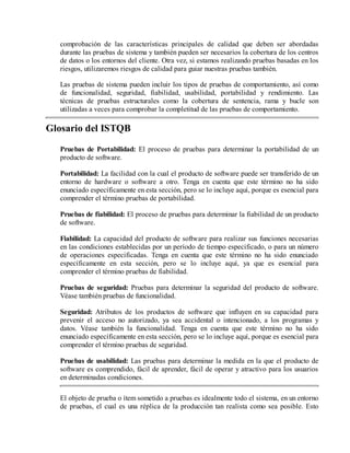 comprobación de las características principales de calidad que deben ser abordadas
durante las pruebas de sistema y también pueden ser necesarios la cobertura de los centros
de datos o los entornos del cliente. Otra vez, si estamos realizando pruebas basadas en los
riesgos, utilizaremos riesgos de calidad para guiar nuestras pruebas también.
Las pruebas de sistema pueden incluir los tipos de pruebas de comportamiento, así como
de funcionalidad, seguridad, fiabilidad, usabilidad, portabilidad y rendimiento. Las
técnicas de pruebas estructurales como la cobertura de sentencia, rama y bucle son
utilizadas a veces para comprobar la completitud de las pruebas de comportamiento.

Glosario del ISTQB
Pruebas de Portabilidad: El proceso de pruebas para determinar la portabilidad de un
producto de software.
Portabilidad: La facilidad con la cual el producto de software puede ser transferido de un
entorno de hardware o software a otro. Tenga en cuenta que este término no ha sido
enunciado específicamente en esta sección, pero se lo incluye aquí, porque es esencial para
comprender el término pruebas de portabilidad.
Pruebas de fiabilidad: El proceso de pruebas para determinar la fiabilidad de un producto
de software.
Fiabilidad: La capacidad del producto de software para realizar sus funciones necesarias
en las condiciones establecidas por un período de tiempo especificado, o para un número
de operaciones especificadas. Tenga en cuenta que este término no ha sido enunciado
específicamente en esta sección, pero se lo incluye aquí, ya que es esencial para
comprender el término pruebas de fiabilidad.
Pruebas de seguridad: Pruebas para determinar la seguridad del producto de software.
Véase también pruebas de funcionalidad.
Seguridad: Atributos de los productos de software que influyen en su capacidad para
prevenir el acceso no autorizado, ya sea accidental o intencionado, a los programas y
datos. Véase también la funcionalidad. Tenga en cuenta que este término no ha sido
enunciado específicamente en esta sección, pero se lo incluye aquí, porque es esencial para
comprender el término pruebas de seguridad.
Pruebas de usabilidad: Las pruebas para determinar la medida en la que el producto de
software es comprendido, fácil de aprender, fácil de operar y atractivo para los usuarios
en determinadas condiciones.
El objeto de prueba o ítem sometido a pruebas es idealmente todo el sistema, en un entorno
de pruebas, el cual es una réplica de la producción tan realista como sea posible. Esto

 