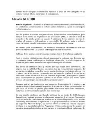 debería incluir cualquier documentación, manuales o ayuda en línea entregada con el
sistema. También debería incluir datos de configuración.

Glosario del ISTQB
Entorno de pruebas: Un entorno de pruebas que contiene el hardware, la instrumentación,
los simuladores, las herramientas de software y otros elementos de soporte necesarios para
realizar una prueba.
Para las pruebas de sistema, una gran variedad de herramientas están disponibles, para
trabajar en la interfaz de programación de aplicaciones (API), la interfaz de línea de
comandos y la interfaz gráfica de usuario. A diferencia de los anteriores niveles de
pruebas, el sistema es independiente y comprobable. El software gratis o software
comercial existen como herramientas necesarias para las pruebas de sistema.
En cuanto a quién es responsable, las pruebas de sistema son típicamente el reino del
probador independiente. Los usuarios también podrían estar involucrados.
Hablando de los usuarios como probadores, pasamos al nivel de pruebas de aceptación.
Aquí, el objetivo está típicamente enfocado en construir la confianza, para demostrar que
el producto o sistema está listo para el despliegue o la versión. Los niveles de pruebas de
aceptación generalmente no tienen como objetivo la búsqueda de defectos.
Ésta parece una afirmación obvia y sencilla, pero aquí surgen falsas expectativas. Una
empresa para la cual RBCS/Business Innovations hizo una evaluación tenía las pruebas de
aceptación ejecutándose en paralelo con las pruebas de sistema, en el mismo software y en
el mismo entorno de pruebas. Los usuarios que realizaban las pruebas de aceptación se
molestaron cuando encontraron defectos. Nosotros preguntamos, ¿Cómo podrían esperar
ellos razonablemente no encontrar defectos en el mismo software que estaba siendo
probado activamente para encontrar defectos al mismo tiempo?
Entonces, aquí hay una lección clave para las pruebas de aceptación: Si el objetivo es no
encontrar ningún defecto, entonces las pruebas de aceptación se deben ejecutar después de
que todos los niveles de pruebas previamente planificados hayan sido completados,
incluyendo la corrección de los defectos para esos niveles.
En otra ocasión, recibimos una llamada telefónica de un cliente de RBCS/Business
Innovations preguntando acerca de la cobertura de las pruebas de aceptación. Sus usuarios
quisieron probar las condiciones que previamente no habían sido probadas en las pruebas
de sistema y no revelarían a la organización TI lo que pretendían hacer durante las pruebas
de aceptación. Al mismo tiempo, los usuarios estaban diciendo que sería un verdadero
problema si se encontraban defectos. Preguntamos ¿Cómo podrían esperar los usuarios no
encontrar ningún defecto si ellos no informarían a la organización TI qué probar antes de

 