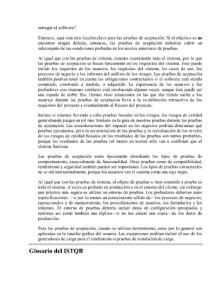 entregar el software?
Entonces, aquí esta otra lección clave para las pruebas de aceptación: Si el objetivo es no
encontrar ningún defecto, entonces, las pruebas de aceptación deberían cubrir un
subconjunto de las condiciones probadas en los niveles anteriores de pruebas.
Al igual que con las pruebas de sistema, estamos examinando todo el sistema, por lo que
las pruebas de aceptación se basan típicamente en los requisitos del sistema. Esto puede
incluir los requisitos de los usuarios, los requisitos del sistema, los casos de uso, los
procesos de negocio y los informes del análisis de los riesgos. Las pruebas de aceptación
también podrían tener en cuenta las obligaciones contractuales si el software está siendo
comprado, construido a medida, o adquirido. La experiencia de los usuarios y los
probadores con sistemas similares está involucrada algunas veces, aunque ésta puede ser
una espada de doble filo. Hemos visto situaciones en las que dar rienda suelta a los
usuarios durante las pruebas de aceptación lleva a la re-definición retroactiva de los
requisitos del proyecto y eventualmente al fracaso del proyecto.
Incluso si estamos llevando a cabo pruebas basadas en los riesgos, los riesgos de calidad
generalmente juegan un rol más limitado en la guía de nuestras pruebas durante las pruebas
de aceptación. Las consideraciones del impacto en los negocios podrían determinar qué
pruebas ejecutamos, pero la secuenciación de las pruebas y la reevaluación de los niveles
de los riesgos de calidad basados en los resultados de las pruebas son menos probables,
porque los resultados de las pruebas (al menos en teoría) sólo van a confirmar que el
sistema funciona.
Las pruebas de aceptación están típicamente abordando los tipos de pruebas de
comportamiento, especialmente de funcionalidad. Otras pruebas como de compatibilidad,
rendimiento y seguridad también pueden ser importantes. Los tipos de pruebas estructurales
no se utilizan normalmente, porque los usuarios ven el sistema como una caja negra.
Al igual que con las pruebas de sistema, el objeto de pruebas o ítem sometido a prueba es
todo el sistema. A veces es probado en producción o en el entorno del cliente, sin embargo
una práctica más segura es utilizar un entorno de pruebas. Los probadores deberían tener
especificaciones —o por lo menos un conocimiento sólido de—los procesos de negocios,
operacionales y de mantenimiento, los procedimientos de usuarios, los formularios y los
informes. El entorno de pruebas debería incluir datos de configuración apropiados y
realistas así como también una réplica—si no tan exacto una copia—de los datos de
producción.
Para las pruebas de aceptación, cuando se utilizan herramientas, estas por lo general son
aplicadas en la interfaz gráfica del usuario. Las excepciones podrían incluir el uso de los
generadores de carga para el rendimiento o pruebas de simulación de carga.

Glosario del ISTQB

 