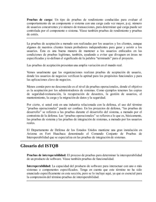 Pruebas de carga: Un tipo de pruebas de rendimiento conducidas para evaluar el
comportamiento de un componente o sistema con una carga cada vez mayor, p.ej. número
de usuarios concurrentes y/o número de transacciones, para determinar qué carga puede ser
controlada por el componente o sistema. Véase también pruebas de rendimiento y pruebas
de estrés.
La pruebas de aceptación a menudo son realizadas por los usuarios y los clientes, aunque
algunos de nuestros clientes tienen probadores independientes para guiar y asistir a los
usuarios. Ésta es una buena manera de mantener a los usuarios enfocados en las
condiciones de pruebas legítimas, también, ayudando a evitar que divaguen en áreas no
especificadas y re-definan el significado de la palabra “terminado” para el proyecto.
Las pruebas de aceptación presentan una amplia variación en el mundo real.
Vemos usualmente que las organizaciones realizan pruebas de aceptación de usuario,
donde los usuarios de negocios verifican la aptitud para los propósitos funcionales y para
las aplicaciones clave de negocios.
Menos común pero no desconocido es el nivel de pruebas operacionales, donde el objetivo
es la aceptación por los administradores de sistemas. Como ejemplos tenemos las copias
de seguridad-restauración, la recuperación de desastres, la gestión de usuarios, el
mantenimiento, la carga y la migración de datos y la seguridad.
Por cierto, si usted está en una industria relacionada con la defensa, el uso del término
“pruebas operacionales” puede ser confuso. En los proyectos de defensa, “las pruebas de
desarrollo” se refieren a las pruebas durante el desarrollo del sistema, a menudo por el
contratista de la defensa. Las “pruebas operacionales” se refieren a lo que es, básicamente,
las pruebas de sistema y las pruebas de integración de sistemas, a menudo por los usuarios
reales.
El Departamento de Defensa de los Estados Unidos mantiene una gran instalación en
Arizona en Fort Huachuca denominado el Comando Conjunto de Pruebas de
Interoperabilidad que se especializa en las pruebas de integración de sistemas.

Glosario del ISTQB
Pruebas de interoperabilidad: El proceso de pruebas para determinar la interoperabilidad
de un producto de software. Véase también pruebas de funcionalidad.
Interoperabilidad: La capacidad del producto de software para interactuar con uno o más
sistemas o componentes especificados. Tenga en cuenta que este término no ha sido
enunciado específicamente en esta sección, pero se lo incluye aquí, ya que es esencial para
la comprensión del término pruebas de interoperabilidad.

 