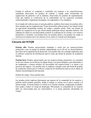 Cuando el software es comprado o construido con respecto a las especificaciones,
usualmente observamos las pruebas de contrato y cuando están involucradas las
regulaciones de gobierno o de la industria, observamos las pruebas de reglamentación.
Cada una implica la verificación de la conformidad con los requisitos acordados
contractualmente o legalmente encargados, los reglamentos o los estándares.
En el mundo del software para el mercado público, también observamos las pruebas alfa y
beta, mientras que las organizaciones TI que desarrollan software para el uso interno tienen
un equivalente denominado pruebas de campo o pruebas piloto. Éstas son formas de
pruebas de aceptación en las que efectivamente podríamos desear encontrar defectos. Sin
embargo los objetivos son mayormente construir la confianza de los clientes o los usuarios
potenciales o existentes. Las pruebas beta, las pruebas piloto y las pruebas de campo se
realizan en el entorno real o los entornos en los cuales el sistema será desplegado.

Glosario del ISTQB
Pruebas alfa: Pruebas operacionales simuladas o reales por los usuarios/clientes
potenciales o por un equipo de pruebas independiente en el sitio de los desarrolladores,
pero fuera de la organización de desarrollo. Las pruebas alfa son a menudo empleadas para
el software comercial de distribución masiva como una forma de pruebas de aceptación
internas.
Pruebas beta: Pruebas operacionales por los usuarios/clientes potenciales y/o existentes
en un sitio externo sin involucrar de alguna forma a los desarrolladores, para determinar si
un componente o sistema satisface las necesidades del usuario/cliente y se ajusta a los
procesos del negocio. Las pruebas beta se emplean a menudo como una forma de pruebas
de aceptación externa para el software comercial de distribución masiva con el objeto de
obtener retroalimentación del mercado.
Pruebas de campo: Véase pruebas beta.
Las pruebas piloto implican típicamente una muestra de la comunidad de los usuarios y
podrían incluir pruebas paralelas, donde el trabajo se realiza con el nuevo sistema y al
mismo tiempo, el mismo trabajo se realiza en el sistema existente, comparando resultados.
Esto ayuda a reducir el riesgo de despliegue. Obviamente, la comunidad de los usuarios
debe ser seleccionada para ser representativa, si se desea gestionar eficazmente los
riesgos.

 