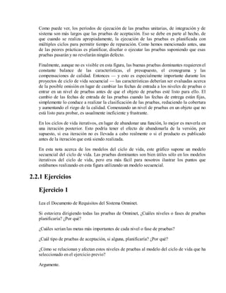 Como puede ver, los períodos de ejecución de las pruebas unitarias, de integración y de
sistema son más largos que las pruebas de aceptación. Eso se debe en parte al hecho, de
que cuando se realiza apropiadamente, la ejecución de las pruebas es planificada con
múltiples ciclos para permitir tiempo de reparación. Como hemos mencionado antes, una
de las peores prácticas es planificar, diseñar o ejecutar las pruebas suponiendo que esas
pruebas pasarán y no revelarán ningún defecto.
Finalmente, aunque no es visible en esta figura, las buenas pruebas dominantes requieren el
constante balance de las características, el presupuesto, el cronograma y las
compensaciones de calidad. Entonces — y esto es especialmente importante durante los
proyectos de ciclo de vida secuencial — las características deberían ser evaluadas acerca
de la posible omisión en lugar de cambiar las fechas de entrada a los niveles de pruebas o
entrar en un nivel de pruebas antes de que el objeto de pruebas esté listo para ello. El
cambio de las fechas de entrada de las pruebas cuando las fechas de entrega están fijas,
simplemente lo conduce a realizar la clasificación de las pruebas, reduciendo la cobertura
y aumentando el riego de la calidad. Comenzando un nivel de pruebas en un objeto que no
está listo para probar, es usualmente ineficiente y frustrante.
En los ciclos de vida iterativos, en lugar de abandonar una función, lo mejor es moverla en
una iteración posterior. Esto podría tener el efecto de abandonarla de la versión, por
supuesto, si esa iteración no es llevada a cabo realmente o si el producto es publicado
antes de la iteración que está siendo realizada.
En esta nota acerca de los modelos del ciclo de vida, este gráfico supone un modelo
secuencial del ciclo de vida. Las pruebas dominantes son bien útiles sólo en los modelos
iterativos del ciclo de vida, pero era más fácil para nosotros ilustrar los puntos que
estábamos realizando en esta figura utilizando un modelo secuencial.

2.2.1 Ejercicios
Ejercicio 1
Lea el Documento de Requisitos del Sistema Omninet.
Si estuviera dirigiendo todas las pruebas de Omninet, ¿Cuáles niveles o fases de pruebas
planificaría? ¿Por qué?
¿Cuáles serían las metas más importantes de cada nivel o fase de pruebas?
¿Cuál tipo de pruebas de aceptación, si alguna, planificaría? ¿Por qué?
¿Cómo se relacionan y afectan estos niveles de pruebas al modelo del ciclo de vida que ha
seleccionado en el ejercicio previo?
Argumente.

 