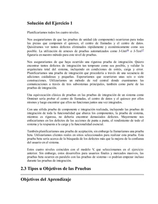 Solución del Ejercicio 1
Planificaríamos todos los cuatro niveles.
Nos aseguraríamos de que las pruebas de unidad (de componente) ocurrieran para todas
las piezas que componen el quiosco, el centro de llamadas y el centro de datos.
Quisiéramos ver tantos defectos eliminados rápidamente y económicamente como sea
posible. La utilización de arneses de pruebas automatizados como J-Unit16 o J-Test17
figuraría en nuestro método para este nivel de pruebas.
Nos aseguraríamos de que haya ocurrido una rigurosa prueba de integración. Quiero
encontrar tantos defectos de integración tan temprano como sea posible, y validar la
arquitectura total del sistema, incluyendo en condiciones de estrés, carga y error.
Planificaríamos una prueba de integración que procedería a través de una secuencia de
adiciones cuidadosas y pequeñas. Esperaríamos que ocurrieran unas seis o siete
construcciones. Utilizaríamos un método de red central donde examinamos las
comunicaciones a través de tres subsistemas principales, también como parte de las
pruebas de integración.
Una equivocación clásica de pruebas en las pruebas de integración de un sistema como
Omninet sería probar el centro de llamadas, el centro de datos y el quiosco por ellos
mismos y luego encontrar que ellos no funcionan juntos una vez integrados.
Con una sólida prueba de componente e integración realizada, incluyendo las pruebas de
integración de toda la funcionalidad que abarca los componentes, la prueba de sistema,
mientras es rigurosa, no debería encontrar demasiados defectos. Mayormente nos
enfocaríamos en los defectos de las acciones de punta a punta, el rendimiento de todo el
sistema y la respuesta a la carga y la funcionalidad esencial.
También planificaríamos una prueba de aceptación, sin embargo la llamaríamos una prueba
beta. Utilizaríamos clientes reales en sitios seleccionados para realizar esta prueba. Esta
prueba beta sería acerca de la búsqueda de los defectos más que la mejora de la confianza
del usuario en el sistema.
Estos cuatro niveles coinciden con el modelo V que seleccionamos en el ejercicio
,
anterior. Sin embargo, estos desarrollos para usuarios finales y mercados masivos, las
pruebas beta ocurren en paralelo con las pruebas de sistema—o podrían empezar incluso
durante las pruebas de integración.

2.3 Tipos u Objetivos de las Pruebas
Objetivos del Aprendizaje

 