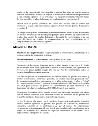 involucran la ejecución del ítem sometido a pruebas. Los tipos de pruebas estáticas
consisten en el análisis estático—el implica la utilización de una herramienta para evaluar
el ítem sometido a pruebas—y las revisiones—las cuales involucran la evaluación manual
del ítem sometido a pruebas. Cubriremos las pruebas estáticas en el capítulo 3.
Existen tipos de pruebas dinámicas, las cuales son cualquier tipo de pruebas que
involucran la ejecución del ítem sometido a pruebas. Cubriremos las pruebas dinámicas en
el capítulo 4.
Un subtipo de las pruebas dinámicas es la prueba estructural o de caja blanca. El diseño de
las pruebas estructurales está basado principalmente en la estructura del ítem sometido a
prueba. Otro subtipo de pruebas dinámicas es la prueba de comportamiento o de caja
negra. El diseño de pruebas de comportamiento se basa principalmente en el
comportamiento del ítem sometido a prueba.

Glosario del ISTQB
Pruebas de caja negra: Pruebas, ya sea funcionales o no funcionales, sin referencia a la
estructura interna del componente o sistema.
Pruebas basadas en la especificación: Véase pruebas de caja negra.
Otro subtipo de las pruebas dinámicas son las pruebas basadas la experiencia. El diseño
de las pruebas basas en la experiencia se basa en el conocimiento y la experiencia del
probador, los cuales pueden abarcar tanto los aspectos de comportamiento como los
estructurales del ítem sometido a prueba.
Los tipos de pruebas de comportamiento se dividen además en pruebas funcionales y
pruebas no funcionales. En términos generales, las pruebas funcionales prueban el “qué”
del comportamiento del ítem, mientras que las pruebas no funcionales prueban el “cómo”
del comportamiento del ítem. El programa de estudios básico del ISTQB utiliza el estándar
ISO 9126 para clasificar las pruebas de comportamiento ya sean funcionales o no
funcionales. Introduciremos el estándar ISO 9126 al final de esta sección.
El programa de estudios básico también presenta una taxonomía alternativa relacionada
con las pruebas dinámicas. Esta taxonomía examina la utilización de una prueba para
evaluar los resultados de un cambio en el software existente.
Un tipo de prueba relacionado con el cambio es la prueba de confirmación, la cual es
llamada también repetición de pruebas. Las pruebas de confirmación, naturalmente
suficientes, consisten en la confirmación de que el cambio fue implementado
correctamente. Alternativamente el otro tipo de prueba relacionado con el cambio es la
prueba de regresión. Las pruebas de regresión comprueban si el cambio afecta
negativamente a otras partes del sistema.

 