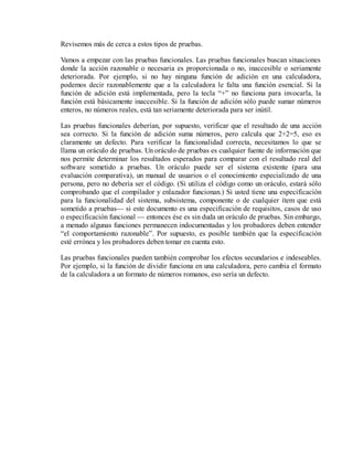 Revisemos más de cerca a estos tipos de pruebas.
Vamos a empezar con las pruebas funcionales. Las pruebas funcionales buscan situaciones
donde la acción razonable o necesaria es proporcionada o no, inaccesible o seriamente
deteriorada. Por ejemplo, si no hay ninguna función de adición en una calculadora,
podemos decir razonablemente que a la calculadora le falta una función esencial. Si la
función de adición está implementada, pero la tecla “+” no funciona para invocarla, la
función está básicamente inaccesible. Si la función de adición sólo puede sumar números
enteros, no números reales, está tan seriamente deteriorada para ser inútil.
Las pruebas funcionales deberían, por supuesto, verificar que el resultado de una acción
sea correcto. Si la función de adición suma números, pero calcula que 2+2=5, eso es
claramente un defecto. Para verificar la funcionalidad correcta, necesitamos lo que se
llama un oráculo de pruebas. Un oráculo de pruebas es cualquier fuente de información que
nos permite determinar los resultados esperados para comparar con el resultado real del
software sometido a pruebas. Un oráculo puede ser el sistema existente (para una
evaluación comparativa), un manual de usuarios o el conocimiento especializado de una
persona, pero no debería ser el código. (Si utiliza el código como un oráculo, estará sólo
comprobando que el compilador y enlazador funcionan.) Si usted tiene una especificación
para la funcionalidad del sistema, subsistema, componente o de cualquier ítem que está
sometido a pruebas— si este documento es una especificación de requisitos, casos de uso
o especificación funcional — entonces ése es sin duda un oráculo de pruebas. Sin embargo,
a menudo algunas funciones permanecen indocumentadas y los probadores deben entender
“el comportamiento razonable”. Por supuesto, es posible también que la especificación
esté errónea y los probadores deben tomar en cuenta esto.
Las pruebas funcionales pueden también comprobar los efectos secundarios e indeseables.
Por ejemplo, si la función de dividir funciona en una calculadora, pero cambia el formato
de la calculadora a un formato de números romanos, eso sería un defecto.

 