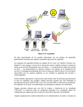 Figura 2.11: Seguridad
Un tipo especializado de las pruebas funcionales son las pruebas de seguridad,
generalmente realizadas por expertos en pruebas especiales de seguridad.
Las amenazas de seguridad incluyen los ataques de los virus, los Caballos Troyanos, los
Botnets18 y otros ataques a través de la oficina del usuario, también incluyen el intento de
entrar en un servidor directamente. (Los servidores — y en particular los datos que residen
en ellos — son generalmente los objetivos finales). Los ataques de la denegación del
servicio y la denegación distribuida del servicio tienen por objetivo hacer a los servidores
inaccesibles por los usuarios legítimos ya sea violando la seguridad del servidor o
sobrecargándolo.
Existen muchas expectativas y suposiciones equivocadas entre las personas que pertenecen
al área de seguridad. Por ejemplo, algunas personas piensan que sólo utilizando la
encriptación (es decir, HTTPS, SSL y etc.) en el servidor Web se resuelven los problemas
de seguridad. Si los datos son almacenados sin encriptación, entonces son vulnerables.
Algunas personas piensan que con sólo la compra e instalación de un cortafuego
(“firewall”) se resuelven todos los problemas seguridad. Los cortafuegos deben ser
configurados por alguien que sabe lo que ellos hacen para funcionar correctamente.
Algunas organizaciones confían demasiado en los administradores de redes o sistemas no

 