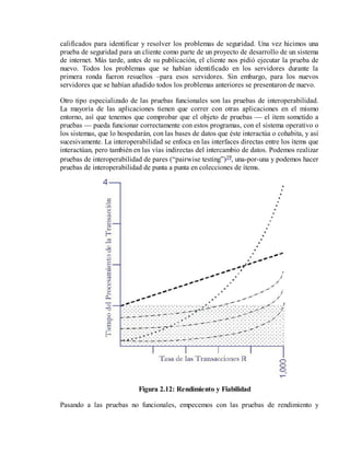 calificados para identificar y resolver los problemas de seguridad. Una vez hicimos una
prueba de seguridad para un cliente como parte de un proyecto de desarrollo de un sistema
de internet. Más tarde, antes de su publicación, el cliente nos pidió ejecutar la prueba de
nuevo. Todos los problemas que se habían identificado en los servidores durante la
primera ronda fueron resueltos –para esos servidores. Sin embargo, para los nuevos
servidores que se habían añadido todos los problemas anteriores se presentaron de nuevo.
Otro tipo especializado de las pruebas funcionales son las pruebas de interoperabilidad.
La mayoría de las aplicaciones tienen que correr con otras aplicaciones en el mismo
entorno, así que tenemos que comprobar que el objeto de pruebas — el ítem sometido a
pruebas — pueda funcionar correctamente con estos programas, con el sistema operativo o
los sistemas, que lo hospedarán, con las bases de datos que éste interactúa o cohabita, y así
sucesivamente. La interoperabilidad se enfoca en las interfaces directas entre los ítems que
interactúan, pero también en las vías indirectas del intercambio de datos. Podemos realizar
pruebas de interoperabilidad de pares (“pairwise testing”)19, una-por-una y podemos hacer
pruebas de interoperabilidad de punta a punta en colecciones de ítems.

Figura 2.12: Rendimiento y Fiabilidad
Pasando a las pruebas no funcionales, empecemos con las pruebas de rendimiento y

 