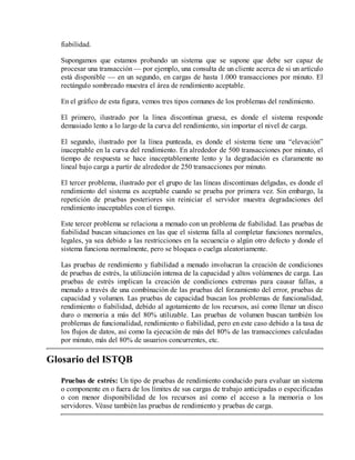 fiabilidad.
Supongamos que estamos probando un sistema que se supone que debe ser capaz de
procesar una transacción — por ejemplo, una consulta de un cliente acerca de si un artículo
está disponible — en un segundo, en cargas de hasta 1.000 transacciones por minuto. El
rectángulo sombreado muestra el área de rendimiento aceptable.
En el gráfico de esta figura, vemos tres tipos comunes de los problemas del rendimiento.
El primero, ilustrado por la línea discontinua gruesa, es donde el sistema responde
demasiado lento a lo largo de la curva del rendimiento, sin importar el nivel de carga.
El segundo, ilustrado por la línea punteada, es donde el sistema tiene una “elevación”
inaceptable en la curva del rendimiento. En alrededor de 500 transacciones por minuto, el
tiempo de respuesta se hace inaceptablemente lento y la degradación es claramente no
lineal bajo carga a partir de alrededor de 250 transacciones por minuto.
El tercer problema, ilustrado por el grupo de las líneas discontinuas delgadas, es donde el
rendimiento del sistema es aceptable cuando se prueba por primera vez. Sin embargo, la
repetición de pruebas posteriores sin reiniciar el servidor muestra degradaciones del
rendimiento inaceptables con el tiempo.
Este tercer problema se relaciona a menudo con un problema de fiabilidad. Las pruebas de
fiabilidad buscan situaciones en las que el sistema falla al completar funciones normales,
legales, ya sea debido a las restricciones en la secuencia o algún otro defecto y donde el
sistema funciona normalmente, pero se bloquea o cuelga aleatoriamente.
Las pruebas de rendimiento y fiabilidad a menudo involucran la creación de condiciones
de pruebas de estrés, la utilización intensa de la capacidad y altos volúmenes de carga. Las
pruebas de estrés implican la creación de condiciones extremas para causar fallas, a
menudo a través de una combinación de las pruebas del forzamiento del error, pruebas de
capacidad y volumen. Las pruebas de capacidad buscan los problemas de funcionalidad,
rendimiento o fiabilidad, debido al agotamiento de los recursos, así como llenar un disco
duro o memoria a más del 80% utilizable. Las pruebas de volumen buscan también los
problemas de funcionalidad, rendimiento o fiabilidad, pero en este caso debido a la tasa de
los flujos de datos, así como la ejecución de más del 80% de las transacciones calculadas
por minuto, más del 80% de usuarios concurrentes, etc.

Glosario del ISTQB
Pruebas de estrés: Un tipo de pruebas de rendimiento conducido para evaluar un sistema
o componente en o fuera de los límites de sus cargas de trabajo anticipadas o especificadas
o con menor disponibilidad de los recursos así como el acceso a la memoria o los
servidores. Véase también las pruebas de rendimiento y pruebas de carga.

 