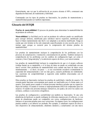 Generalmente, una vez que la utilización de un recurso alcanza el 80%, comenzará una
degradación funcional, de rendimiento y fiabilidad.
Continuando con los tipos de pruebas no funcionales, las pruebas de mantenimiento y
mantenibilidad pueden ser también importantes.

Glosario del ISTQB
Pruebas de mantenibilidad: El proceso de pruebas para determinar la mantenibilidad de
un producto de software.
Mantenibilidad: La facilidad con la cual un producto de software puede ser modificado
para corregir defectos, modificado para satisfacer nuevos requisitos, modificado para
hacer el futuro mantenimiento más fácil o ser adaptado a un entorno modificado. Tenga en
cuenta que este término no ha sido enunciado específicamente en esta sección, pero se lo
incluye aquí, porque es esencial para la comprensión del término pruebas de
mantenibilidad.
Las pruebas de mantenimiento incluyen la comprobación de los problemas con los
procesos de actualización e instalación y desinstalación de parches. También incluyen la
comprobación de los problemas con los cambios de configuración legal, así como el
conectar y listo (“plug-and-play”), la adición de espacio de disco, y así sucesivamente.
Las pruebas de mantenibilidad incluyen la comprobación de que si el propio software
(código fuente) no es mantenible, o si la base de datos no puede ser actualizada con una
nueva versión. Otro problema de mantenibilidad sería cuando una base de datos crece
monótonamente — es decir, sin parar —, si ese crecimiento excedería eventualmente la
capacidad del almacenamiento o tal vez más grave, causaría problemas de rendimiento.
Las cuestiones de comprobabilidad y regresión están también relacionadas con el
mantenimiento.
Otras pruebas no funcionales incluyen las pruebas de usabilidad e interfaz de usuario. Un
sistema puede funcionar correctamente pero puede ser inutilizable por el cliente meta o el
usuario. Esto puede pasar cuando el sistema presenta interfaces pesadas que no siguen los
flujos del trabajo. O cuando el sistema es inapropiadamente difícil de comprender para los
usuarios. O cuando éste presenta mensajes instructivos, de ayuda y de error los cuales son
erróneos, confusos o con errores ortográficos.
Las pruebas de configuración y portabilidad son también no funcionales. Si una sola
plataforma de hardware se puede configurar de diferentes maneras por el software, o si un
grupo de plataformas puede ser compatible con varias configuraciones de hardware,
entonces se necesitan pruebas para esas variaciones. En algunos casos, las configuraciones
pueden cambiar y eso debería ser probado. Por ejemplo, si añadimos espacio de disco u
otro dispositivo de almacenamiento, añadimos memoria y actualizamos con una nueva

 