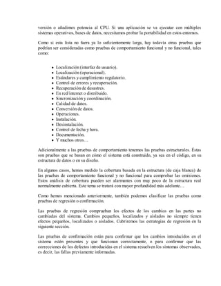versión o añadimos potencia al CPU. Si una aplicación se va ejecutar con múltiples
sistemas operativos, bases de datos, necesitamos probar la portabilidad en estos entornos.
Como si esta lista no fuera ya lo suficientemente larga, hay todavía otras pruebas que
podrían ser consideradas como pruebas de comportamiento funcional y no funcional, tales
como:
Localización (interfaz de usuario).
Localización (operacional).
Estándares y cumplimiento regulatorio.
Control de errores y recuperación.
Recuperación de desastres.
En red/internet o distribuido.
Sincronización y coordinación.
Calidad de datos.
Conversión de datos.
Operaciones.
Instalación.
Desinstalación.
Control de fecha y hora.
Documentación.
Y muchos otros…
Adicionalmente a las pruebas de comportamiento tenemos las pruebas estructurales. Éstas
son pruebas que se basan en cómo el sistema está construido, ya sea en el código, en su
estructura de datos o en su diseño.
En algunos casos, hemos medido la cobertura basada en la estructura (de caja blanca) de
las pruebas de comportamiento funcional y no funcional para comprobar las omisiones.
Estos análisis de cobertura pueden ser alarmantes con muy poco de la estructura real
normalmente cubierta. Este tema se tratará con mayor profundidad más adelante…
Como hemos mencionado anteriormente, también podemos clasificar las pruebas como
pruebas de regresión o confirmación.
Las pruebas de regresión comprueban los efectos de los cambios en las partes no
cambiadas del sistema. Cambios pequeños, localizados y aislados no siempre tienen
efectos pequeños, localizados o aislados. Cubriremos las estrategias de regresión en la
siguiente sección.
Las pruebas de confirmación están para confirmar que los cambios introducidos en el
sistema estén presentes y que funcionan correctamente, o para confirmar que las
correcciones de los defectos introducidas en el sistema resuelven los síntomas observados,
es decir, las fallas previamente informadas.

 