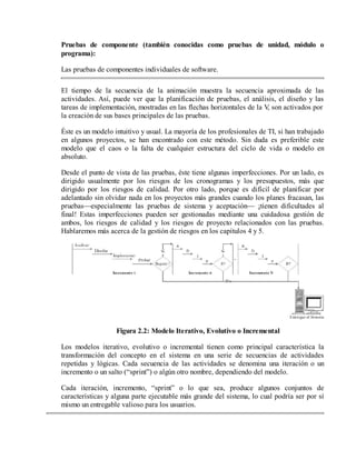 Pruebas de componente (también conocidas como pruebas de unidad, módulo o
programa):
Las pruebas de componentes individuales de software.
El tiempo de la secuencia de la animación muestra la secuencia aproximada de las
actividades. Así, puede ver que la planificación de pruebas, el análisis, el diseño y las
tareas de implementación, mostradas en las flechas horizontales de la V son activados por
,
la creación de sus bases principales de las pruebas.
Éste es un modelo intuitivo y usual. La mayoría de los profesionales de TI, si han trabajado
en algunos proyectos, se han encontrado con este método. Sin duda es preferible este
modelo que el caos o la falta de cualquier estructura del ciclo de vida o modelo en
absoluto.
Desde el punto de vista de las pruebas, éste tiene algunas imperfecciones. Por un lado, es
dirigido usualmente por los riesgos de los cronogramas y los presupuestos, más que
dirigido por los riesgos de calidad. Por otro lado, porque es difícil de planificar por
adelantado sin olvidar nada en los proyectos más grandes cuando los planes fracasan, las
pruebas—especialmente las pruebas de sistema y aceptación— ¡tienen dificultades al
final! Estas imperfecciones pueden ser gestionadas mediante una cuidadosa gestión de
ambos, los riesgos de calidad y los riesgos de proyecto relacionados con las pruebas.
Hablaremos más acerca de la gestión de riesgos en los capítulos 4 y 5.

Figura 2.2: Modelo Iterativo, Evolutivo o Incremental
Los modelos iterativo, evolutivo o incremental tienen como principal característica la
transformación del concepto en el sistema en una serie de secuencias de actividades
repetidas y lógicas. Cada secuencia de las actividades se denomina una iteración o un
incremento o un salto (“sprint”) o algún otro nombre, dependiendo del modelo.
Cada iteración, incremento, “sprint” o lo que sea, produce algunos conjuntos de
características y alguna parte ejecutable más grande del sistema, lo cual podría ser por sí
mismo un entregable valioso para los usuarios.

 