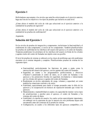 Ejercicio 1
Refiriéndonos nuevamente a los niveles que usted ha seleccionado en el ejercicio anterior,
haga una lista de los objetivos o los tipos de pruebas que incluiría en cada nivel.
¿Cómo afecta el modelo del ciclo de vida que seleccionó en el ejercicio anterior a la
cantidad de las pruebas de regresión?
¿Cómo afecta el modelo del ciclo de vida que seleccionó en el ejercicio anterior a la
cantidad de las pruebas de confirmación?
Argumente.

Solución del Ejercicio 1
En los niveles de pruebas de integración y componentes, incluiríamos la funcionalidad y el
rendimiento de cada componente y a través de los componentes. También planificaríamos
las pruebas de usabilidad de las interfaces del usuario del quiosco y el centro de llamadas.
Temprano pondríamos los prototipos de las interfaces del usuario en frente de los clientes
y agentes reales del centro de llamadas tan rápido como sea posible.
El nivel de pruebas de sistema se enfocaría en las clases de problemas que sólo podríamos
encontrar en el sistema integrado y completo. Planificaríamos pruebas de sistema de los
siguientes tipos:
Funcionalidad, particularmente las funciones de punta a punta como la
interacción del usuario del quiosco, con los agentes del centro de llamadas.
Seguridad en cuanto a los programadores perfeccionistas y obsesivos
(“hackers”) penetrando el centro de datos, en el centro de llamadas o los
quioscos y las potenciales brechas de seguridad, involuntarias e intencionadas
por los clientes del quiosco o agentes del centro de llamadas.
Rendimiento en niveles anticipados de carga, volumen y capacidad, así como
también las situaciones realistas y de estrés.
Fiabilidad, especialmente para medir el tiempo promedio entre la falla de los
quioscos y la recuperación sin técnicos de reparación teniendo que visitar los
quioscos.
Mantenimiento y mantenibilidad en cuanto a la capacidad de instalar varios tipos
de actualizaciones y parches para el quiosco, el centro de llamadas y los
sistemas del centro de datos.
Usabilidad y la interfaz de usuario, los cuales serían especialmente importantes,
sin embargo con la esperanza de que la mayoría de esos problemas hayan sido
encontrados antes del comienzo de la prueba de sistema.
Configuración, en cuanto a los diferentes tipos de quioscos compatibles y la

 