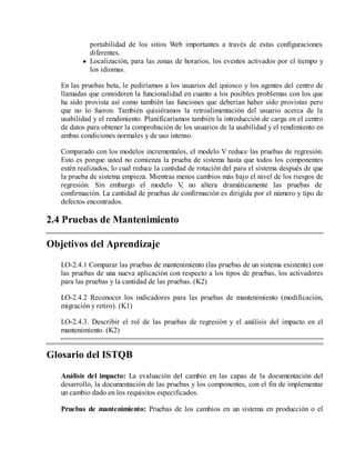 portabilidad de los sitios Web importantes a través de estas configuraciones
diferentes.
Localización, para las zonas de horarios, los eventos activados por el tiempo y
los idiomas.
En las pruebas beta, le pediríamos a los usuarios del quiosco y los agentes del centro de
llamadas que consideren la funcionalidad en cuanto a los posibles problemas con los que
ha sido provista así como también las funciones que deberían haber sido provistas pero
que no lo fueron. También quisiéramos la retroalimentación del usuario acerca de la
usabilidad y el rendimiento. Planificaríamos también la introducción de carga en el centro
de datos para obtener la comprobación de los usuarios de la usabilidad y el rendimiento en
ambas condiciones normales y de uso intenso.
Comparado con los modelos incrementales, el modelo V reduce las pruebas de regresión.
Esto es porque usted no comienza la prueba de sistema hasta que todos los componentes
estén realizados, lo cual reduce la cantidad de rotación del para el sistema después de que
la prueba de sistema empieza. Mientras menos cambios más bajo el nivel de los riesgos de
regresión. Sin embargo el modelo V no altera dramáticamente las pruebas de
,
confirmación. La cantidad de pruebas de confirmación es dirigida por el número y tipo de
defectos encontrados.

2.4 Pruebas de Mantenimiento
Objetivos del Aprendizaje
LO-2.4.1 Comparar las pruebas de mantenimiento (las pruebas de un sistema existente) con
las pruebas de una nueva aplicación con respecto a los tipos de pruebas, los activadores
para las pruebas y la cantidad de las pruebas. (K2)
LO-2.4.2 Reconocer los indicadores para las pruebas de mantenimiento (modificación,
migración y retiro). (K1)
LO-2.4.3. Describir el rol de las pruebas de regresión y el análisis del impacto en el
mantenimiento. (K2)

Glosario del ISTQB
Análisis del impacto: La evaluación del cambio en las capas de la documentación del
desarrollo, la documentación de las pruebas y los componentes, con el fin de implementar
un cambio dado en los requisitos especificados.
Pruebas de mantenimiento: Pruebas de los cambios en un sistema en producción o el

 