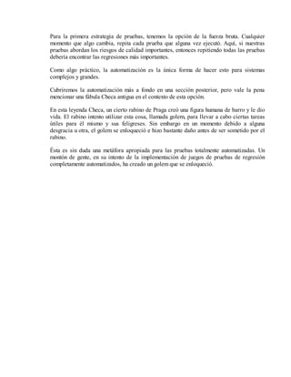 Para la primera estrategia de pruebas, tenemos la opción de la fuerza bruta. Cualquier
momento que algo cambia, repita cada prueba que alguna vez ejecutó. Aquí, si nuestras
pruebas abordan los riesgos de calidad importantes, entonces repitiendo todas las pruebas
debería encontrar las regresiones más importantes.
Como algo práctico, la automatización es la única forma de hacer esto para sistemas
complejos y grandes.
Cubriremos la automatización más a fondo en una sección posterior, pero vale la pena
mencionar una fábula Checa antigua en el contexto de esta opción.
En esta leyenda Checa, un cierto rabino de Praga creó una figura humana de barro y le dio
vida. El rabino intento utilizar esta cosa, llamada golem, para llevar a cabo ciertas tareas
útiles para él mismo y sus feligreses. Sin embargo en un momento debido a alguna
desgracia u otra, el golem se enloqueció e hizo bastante daño antes de ser sometido por el
rabino.
Ésta es sin duda una metáfora apropiada para las pruebas totalmente automatizadas. Un
montón de gente, en su intento de la implementación de juegos de pruebas de regresión
completamente automatizados, ha creado un golem que se enloqueció.

 