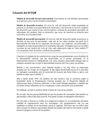 Glosario del ISTQB
Modelo de desarrollo iterativo-incremental: Este término no está definido directamente
en el glosario, pero son dos términos relacionados.
Modelo de desarrollo iterativo: Un ciclo de vida del desarrollo donde usualmente un
proyecto es dividido en un gran número de iteraciones. Una iteración es un ciclo completo
del desarrollo que resulta en una versión (interna o externa) de un producto ejecutable, un
subconjunto del producto final en desarrollo, que crece de iteración en iteración para
convertirse en el producto final.
Modelo de desarrollo incremental: Un ciclo de vida del desarrollo donde un proyecto es
dividido en una serie de incrementos, cada uno de los cuales produce una parte de la
funcionalidad del total de los requisitos del proyecto. Los requisitos son priorizados y
entregados en orden de prioridad en el incremento adecuado. En algunas (pero no en todas)
versiones de este modelo del ciclo de vida, cada subproyecto sigue un “mini modelo V”
con sus propias fases de diseño, codificación y pruebas.
Considere el conjunto de las características como ése que gradualmente crece alrededor de
la funcionalidad esencial, que fue desarrollado en el primer incremento. Si la
funcionalidad esencial es independiente y de valor, entonces usted puede entregar algo en
cualquier momento una vez que la funcionalidad esencial esté lista y pase sus pruebas.
Debido a esta característica, estos métodos tienden a ser muy útiles en situaciones
dirigidas por los riesgos de cronograma. Si hay alguna flexibilidad acerca de lo que debe
ser entregado exactamente, pero la necesidad de alcanzar una fecha límite es grave, este
método es mejor que el método V.
Más o menos desde 1995, los modelos del tipo iterativo, que se clasifican según su
formalidad desde la Programación Extrema pasando por el Desarrollo Rápido de
Aplicaciones hasta el Proceso Unificado, se han vuelto bastante populares, a medida que
las fechas límites inflexibles de los cronogramas se han convertido en la normalidad.
Sin embargo, no todo es perfecto desde el punto de vista de las pruebas.
Por un lado, hay una gran probabilidad de que las pruebas del incremento final puedan ser
apresuradas o abreviadas bajo presión. Esto puede resultar en entregables defectuosos.
Por otro lado, si bien no es visible en la imagen de la figura 2.2, en realidad hay una buena
cantidad de superposición entre los incrementos. Los programadores, una vez que
completan su trabajo en un incremento, pasan al siguiente. Esto hace que sea difícil para
ellos corregir los defectos encontrados durante las pruebas del anterior incremento y puede
atrasar el progreso a través de las pruebas.

 