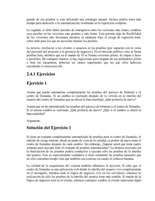 grande de sus pruebas si está utilizando una estrategia manual. Incluso podría tener más
tiempo para dedicarlo a la automatización, resultando en la repetición completa.
La segunda, si debe haber parches de emergencia entre las versiones más lentas, combine
esos parches en las versiones más grandes y más lentas. Esto permite algo de flexibilidad
de las versiones más frecuentes mientras se mantiene bajo el riesgo de regresión total,
sobre todo para los que no necesitan instalar los parches.
La tercera, involucrar a los clientes o usuarios en las pruebas (por supuesto con la venia
del personal del proyecto y la gerencia de negocios). En el mercado público, esto se llama
pruebas beta, mientras que en el mundo de TI se llaman versiones piloto, de etapas o fases
o paralelas. De cualquier manera, si hay regresiones pero ninguno de sus probadores piloto
o beta las encuentran, deberían ser menos importantes que las que ellos hubiesen
encontrado si estuviesen allí.

2.4.1 Ejercicios
Ejercicio 1
Asuma que puede automatizar completamente las pruebas del quiosco de Omninet y el
centro de llamadas. Si un cambio es realizado después de la versión en la interfaz del
usuario del centro de llamadas que no afecta la funcionalidad, ¿Qué probaría de nuevo?
Asuma que no ha automatizado las pruebas del quiosco de Omninet y el centro de llamadas.
Si el mismo cambio es realizado, ¿Qué probaría de nuevo? ¿Qué si el cambio si afectó la
funcionalidad?
Argumente.

Solución del Ejercicio 1
Si tiene un conjunto completamente automatizado de pruebas para el centro de llamadas, el
método de riesgo mínimo, desde un punto de vista de la calidad, es probar de nuevo todo el
centro de llamadas después de cada cambio. Sin embargo, ¿Supone usted que toma cuatro
semanas para ejecutar todo el conjunto de pruebas automatizadas? La demora asociada con
la finalización de las pruebas podría conducirlo a ejecutar sólo las pruebas de la interfaz
del usuario. Esto es especialmente verdadero si tiene solamente las pruebas manuales que
no sólo consumen tiempo sino que también son costosas en cuanto al esfuerzo humano.
La calidad de la arquitectura del sistema también influencia la decisión. Si sabe que el
centro de llamadas es una aplicación web donde la interfaz del usuario vive completamente
en el navegador, mientras toda la lógica de negocios vive en los servidores, entonces la
realización de sólo las pruebas de la interfaz del usuario tiene más sentido. Si mucho de la
lógica de negocios está en el cliente, entonces cualquier cambio al cliente representa algún

 
