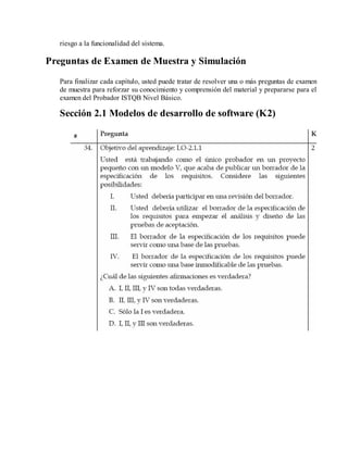 riesgo a la funcionalidad del sistema.

Preguntas de Examen de Muestra y Simulación
Para finalizar cada capítulo, usted puede tratar de resolver una o más preguntas de examen
de muestra para reforzar su conocimiento y comprensión del material y prepararse para el
examen del Probador ISTQB Nivel Básico.

Sección 2.1 Modelos de desarrollo de software (K2)

 