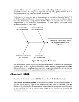 Además, debido a que los programadores están cambiando y añadiendo código en cada
incremento sucesivo, los riesgos de regresión son muy altos, particularmente para el
código entregado de alto valor en el primer incremento.
Finalmente, en los proyectos que se siguen algunos de los modelos llamados “ágiles”, el
rol de las pruebas está todavía evolucionando. Algunos creadores de los métodos ágiles
han sido, francamente, completamente hostiles hacia el concepto de las pruebas
independientes y los probadores independientes, lo cual significa que usted podría
encontrarse obligado a forjar su rol.

Figura 2.3: Integración de Sistemas
Los proyectos de integración se realizan cuando integramos principalmente un software
existente (p.ej., un Software Comercial de Distribución Masiva), o cuando externalizamos
el desarrollo de software y luego integramos esos componentes adquiridos de terceros para
formar un sistema en vez de que construyamos un nuevo software.

Glosario del ISTQB
Comercial de distribución masiva (COTS): Véase software de distribución masiva.
Software de distribución masiva: un producto de software que es desarrollado para el
mercado masivo, es decir para un gran número de clientes y que es entregado a muchos
clientes en formato idéntico. Tenga en cuenta que este término no es citado específicamente
en esta sección, pero se lo incluye aquí, porque es un sinónimo de comercial de
distribución masiva.

 