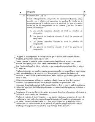 _____________________________
Un applet es un componente de una aplicación que se ejecuta en el contexto de otro
12
programa, por ejemplo un navegador web.
En este contexto se habla de quiosco como una tienda pública de acceso a internet no
13
asistida. En algunos países se los llama café internet en otros cibercafé y etc.
Real Academia Española: Gran explosión en que una teoría cosmogónica sitúa el origen
14
del universo.
Pruebas dominantes son aquellas pruebas que consiguen las personas idóneas para trabajar
juntas a través del proceso correcto en el tiempo correcto para un alto Retorno de
15
Inversión. A través de las pruebas dominantes, todas las ideas que hemos explorado hasta
ahora se unen.
J-Unit es un conjunto de bibliotecas creadas por Erich Gamma y Kent Beck que son
16
utilizadas en programación para hacer pruebas unitarias de aplicaciones Java.
Un paquete de calidad completo de los desarrolladores de java para el análisis estático de
17 código (de seguridad, fiabilidad y rendimiento), revisión de código y pruebas de unidad o
componente.
Botnet es un término que hace referencia a un conjunto de robots informáticos o bots, que se
18
ejecutan de manera autónoma y automática.
Pruebas de pares (o de todos los pares) es una técnica efectiva de generación de casos de
prueba que se basa en la observación de que la mayoría de los defectos son causados por
19 las interacciones de máximo dos factores. Los juegos de pruebas generados por pares
cubren todas las combinaciones de los pares en un conjunto más pequeño que todas las
pruebas posibles pero aún muy efectivo en el hallazgo de los defectos.

 