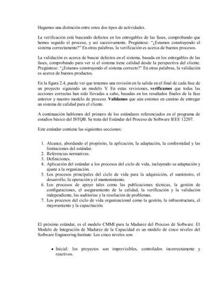 Hagamos una distinción entre estos dos tipos de actividades.
La verificación está buscando defectos en los entregables de las fases, comprobando que
hemos seguido el proceso, y así sucesivamente. Pregúntese: “¿Estamos construyendo el
sistema correctamente?” En otras palabras, la verificación es acerca de buenos procesos.
La validación es acerca de buscar defectos en el sistema, basada en los entregables de las
fases, comprobando para ver si el sistema tiene calidad desde la perspectiva del cliente.
Pregúntese: “¿Estamos construyendo el sistema correcto?” En otras palabras, la validación
es acerca de buenos productos.
En la figura 2.4, puede ver que tenemos una revisión en la salida en el final de cada fase de
un proyecto siguiendo un modelo V En estas revisiones, verificamos que todas las
.
acciones correctas han sido llevadas a cabo, basadas en los resultados finales de la fase
anterior y nuestro modelo de proceso. Validamos que aún estemos en camino de entregar
un sistema de calidad para el cliente.
A continuación hablemos del primero de los estándares referenciados en el programa de
estudios básico del ISTQB. Se trata del Estándar del Proceso de Software IEEE 12207.
Este estándar contiene las siguientes secciones:
1. Alcance, abordando el propósito, la aplicación, la adaptación, la conformidad y las
limitaciones del estándar.
2. Referencias normativas.
3. Definiciones.
4. Aplicación del estándar a los procesos del ciclo de vida, incluyendo su adaptación y
ajuste a la organización.
5. Los procesos principales del ciclo de vida para la adquisición, el suministro, el
desarrollo, la operación y el mantenimiento.
6. Los procesos de apoyo tales como las publicaciones técnicas, la gestión de
configuraciones, el aseguramiento de la calidad, la verificación y la validación
independiente, las auditorías y la resolución de problemas.
7. Los procesos del ciclo de vida organizacional como la gestión, la infraestructura, el
mejoramiento y la capacitación.

El próximo estándar, es el modelo CMMI para la Madurez del Proceso de Software. El
Modelo de Integración de Madurez de la Capacidad es un modelo de cinco niveles del
Software Engineering Institute. Los cinco niveles son:
Inicial: los proyectos son imprevisibles, controlados incorrectamente y
reactivos.

 