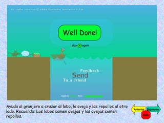 Ayuda al granjero a cruzar al lobo, la oveja y los repollos al otro lado. Recuerda: Los lobos comen ovejas y las ovejas comen repollos. Siguiente Anterior Salir 
