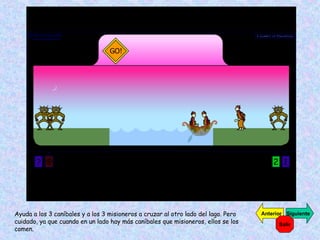 Ayuda a los 3 caníbales y a los 3 misioneros a cruzar al otro lado del lago. Pero cuidado, ya que cuando en un lado hay más caníbales que misioneros, ellos se los comen. Siguiente Anterior Salir 