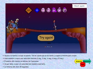 Ayuda a la familia a cruzar el puente. Ten en cuenta que es de noche y ocupan la linterna para cruzar. Cada miembro cruza a una velocidad distinta (1 seg., 3 seg., 6 seg., 8 seg y 12 seg.) El puente sólo resiste un máximo de 2 personas. Un par debe cruzar a la velocidad del miembro más lento. La linterna sólo dura 30 segundos. Siguiente Anterior Salir 
