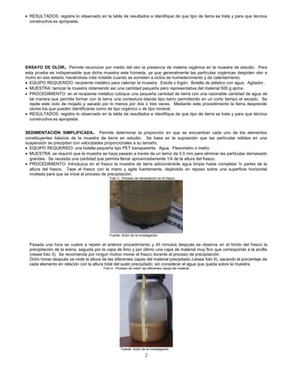 • RESULTADOS: registre lo observado en la tabla de resultados e identifique de que tipo de tierra se trata y para que técnica
constructiva es apropiada.
ENSAYO DE OLOR. Permite reconocer por medio del olor la presencia de materia orgánica en la muestra de estudio. Para
esta prueba es indispensable que dicha muestra este húmeda, ya que generalmente las partículas orgánicas despiden olor a
moho en ese estado, haciéndose más notable cuando se someten a ciclos de humedecimiento y de calentamiento.
• EQUIPO REQUERIDO: recipiente metálico para calentar la muestra. Estufa o fogón. Botella de plástico con agua. Agitador.
• MUESTRA: tamizar la muestra obteniendo así una cantidad pequeña pero representativa del material 500 g aprox.
• PROCEDIMIENTO: en el recipiente metálico coloque una pequeña cantidad de tierra con una razonable cantidad de agua de
tal manera que permita formar con la tierra una contextura blanda tipo barro permitiendo en un corto tiempo el secado. Se
repite este ciclo de mojado y secado por lo menos por dos o tres veces. Mediante este procedimiento la tierra desprende
olores los que pueden identificarse como de tipo orgánico o de tipo mineral.
• RESULTADOS: registre lo observado en la tabla de resultados e identifique de que tipo de tierra se trata y para que técnica
constructiva es apropiada.
SEDIMENTACIÓN SIMPLIFICADA. Permite determinar la proporción en que se encuentran cada uno de los elementos
constituyentes básicos de la muestra de tierra en estudio. Se basa en la suposición que las partículas sólidas en una
suspensión se precipitan con velocidades proporcionales a su tamaño.
• EQUIPO REQUERIDO: una botella pequeña tipo PET transparente. Agua. Flexometro o metro.
• MUESTRA: se requirió que la muestra se haya pasado a través de un tamiz de 0,5 mm para eliminar las partículas demasiado
grandes. Se necesita una cantidad que permita llenar aproximadamente 1/4 de la altura del frasco.
• PROCEDIMIENTO: Introduzca en el frasco la muestra de tierra adicionándole agua limpia hasta completar ¾ partes de la
altura del frasco. Tape el frasco con la mano y agite fuertemente, dejándolo en reposo sobre una superficie horizontal
nivelada para que se inicie el proceso de precipitación.
Foto 3. Proceso de decantación en el frasco
Fuente: Autor de la investigación
Pasada una hora se vuelve a repetir el anterior procedimiento y 45 minutos después se observa en el fondo del frasco la
precipitación de la arena, seguida por la capa de limo y por último una capa de material muy fino que corresponde a la arcilla
(véase foto 3). Se recomienda por ningún motivo mover el frasco durante el proceso de precipitación.
Ocho horas después se mide la altura de las diferentes capas del material precipitado (véase foto 4), sacando el porcentaje de
cada elemento en relación con la altura total del suelo precipitado, sin considerar el agua que queda sobre la muestra.
Foto 4. Proceso de medir las diferentes capas del material
Fuente: Autor de la investigación
2
 