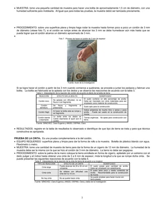 • MUESTRA: tome una pequeña cantidad de muestra para hacer una bolita de aproximadamente 1,5 cm de diámetro, con una
humedad suficiente para moldearla. Al Igual que para todas las pruebas, la muestra debió ser tamizada previamente.
• PROCEDIMIENTO: sobre una superficie plana y limpia haga rodar la muestra hasta formar poco a poco un cordón de 3 mm
de diámetro (véase foto 7), si el cordón se rompe antes de alcanzar los 3 mm se debe humedecer aún más hasta que se
pueda lograr que el cordón alcance un diámetro aproximado de 3 mm.
•
Foto 7. Proceso de hacer el cordón de 3 mm de espesor
Fuente: Autor de la investigación
Si se logra hacer el cordón a partir de los 3 mm cuando comience a quebrarse, se procede a juntar los pedazos y fabricar una
bolita. La bolita así fabricada se la aplasta con los dedos y se observa las reacciones de acuerdo con la tabla 3.
Tabla 3. Interpretación de la reacción del cordón de acuerdo al efecto de la bolita de tierra
REACCIÓN EFECTO EN LA BOLITA SIGNIFICADO
Cordón duro.
Se aplasta con dificultad, no se
fisura ni se fragmenta.
El suelo contiene un alto porcentaje de arcilla.
Debe ser mezclado con otros materiales para ser
empleado como material de construcción.
Cordón
semiduro.
Se fisura y fragmenta al
presionarla.
Suelo apto para la construcción.
Cordón frágil.
Al hacer la bolita esta se rompe y
se fragmenta.
Indica presencia de mucho limo o arena y poca
arcilla. Puede ser usado en la construcción de
muros.
Cordón blando
y esponjoso.
La bolita entre los dedos se
vuelve esponjosa al igual que el
cordón.
Tierras orgánicas. No aptas para construcción con
tierra.
Fuente: SÁNCHEZ, Clara Eugenia y ANGEL OSPINA, Clara
• RESULTADOS: registre en la tabla de resultados lo observado e identifique de que tipo de tierra se trata y para que técnica
constructiva es apropiada.
PRUEBA DE LA CINTA. Es una prueba complementaria a la del cordón.
• EQUIPO REQUERIDO: superficie plana y limpia para dar la forma de rollo a la muestra. Botella de plástico blando con agua.
Flexómetro o metro.
• MUESTRA: tome una cantidad de muestra de tierra para dar la forma de un cigarro de 12 mm de diámetro. La humedad de la
muestra debe ser la misma con la que se hizo el cordón de 3 mm de diámetro. La tierra no debe ser pegajosa.
• PROCEDIMIENTO: sobre la palma de la mano coloque la tierra enrollada en forma de cigarro, aplástelo por un extremo con el
dedo pulgar y el índice hasta obtener una cinta de 3 a 6 mm de espesor, mida la longitud a la que se rompe dicha cinta. Se
puede presentar las siguientes reacciones de acuerdo con la tabla 4.
Tabla 4. Interpretación de la reacción de la cinta de tierra de acuerdo a su longitud
TIPO DE REACCIÓN EFECTO DE LA CINTA SIGNIFICADO
Cinta larga
Puede alcanzar de 25 a 30 cm sin
romperse.
El suelo posee gran cantidad de arcilla.
Debe ser empleado con estabilizante.
Cinta corta
Se obtiene con dificultad una
cinta de 5 a 10 cm.
El suelo tiene poco y medio contenido de
arcilla. Recomendable para la construcción
de muros
No hay cinta No se puede hacer cinta.
Se puede emplear para hacer muros con
tierra pisada.
Fuente: SÁNCHEZ, Clara Eugenia y ANGEL OSPINA, Clara y datos de la investigación
3
 