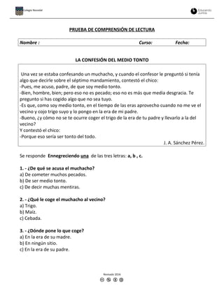 PRUEBA DE COMPRENSIÓN DE LECTURA
Nombre : Curso: Fecha:
LA CONFESIÓN DEL MEDIO TONTO
Una vez se estaba confesando un muchacho, y cuando el confesor le preguntó si tenía
algo que decirle sobre el séptimo mandamiento, contestó el chico:
-Pues, me acuso, padre, de que soy medio tonto.
-Bien, hombre, bien; pero eso no es pecado; eso no es más que media desgracia. Te
pregunto si has cogido algo que no sea tuyo.
-Es que, como soy medio tonto, en el tiempo de las eras aprovecho cuando no me ve el
vecino y cojo trigo suyo y lo pongo en la era de mi padre.
-Bueno, ¿y cómo no se te ocurre coger el trigo de la era de tu padre y llevarlo a la del
vecino?
Y contestó el chico:
-Porque eso sería ser tonto del todo.
J. A. Sánchez Pérez.
Se responde Ennegreciendo una de las tres letras: a, b , c.
1. - ¿De qué se acusa el muchacho?
a) De cometer muchos pecados.
b) De ser medio tonto.
c) De decir muchas mentiras.
2. - ¿Qué le coge el muchacho al vecino?
a) Trigo.
b) Maíz.
c) Cebada.
3. - ¿Dónde pone lo que coge?
a) En la era de su madre.
b) En ningún sitio.
c) En la era de su padre.
Revisado 2016
Colegio Nocedal
 