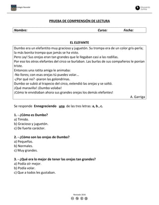 PRUEBA DE COMPRENSIÓN DE LECTURA
Nombre: Curso: Fecha:
EL ELEFANTE
Dumbo era un elefantito muy gracioso y juguetón. Su trompa era de un color gris-perla;
la más bonita trompa que jamás se ha visto.
Pero ¡ay! Sus orejas eran tan grandes que le llegaban casi a las rodillas.
Por eso los otros elefantes del circo se burlaban. Las burlas de sus compañeros le ponían
triste.
Entonces una ratita amiga le animaba:
-No llores; con esas orejas tú puedes volar...
-¿Por qué no? -piaron las golondrinas.
Dumbo se subió al trapecio del circo, extendió las orejas y se soltó.
¡Qué maravilla! ¡Dumbo volaba!
¡Cómo le envidiaban ahora sus grandes orejas los demás elefantes!
A. Garriga
Se responde Ennegreciendo una de las tres letras: a, b , c.
1. - ¿Cómo es Dumbo?
a) Tímido.
b) Gracioso y juguetón.
c) De fuerte carácter.
2. - ¿Cómo son las orejas de Dumbo?
a) Pequeñas.
b) Normales.
c) Muy grandes.
3. - ¿Qué era lo mejor de tener las orejas tan grandes?
a) Podía oír mejor.
b) Podía volar.
c) Que a todos les gustaban.
Revisado 2016
Colegio Nocedal
 
