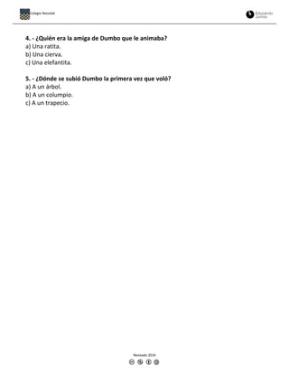 4. - ¿Quién era la amiga de Dumbo que le animaba?
a) Una ratita.
b) Una cierva.
c) Una elefantita.
5. - ¿Dónde se subió Dumbo la primera vez que voló?
a) A un árbol.
b) A un columpio.
c) A un trapecio.
Revisado 2016
Colegio Nocedal
 