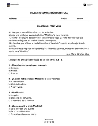 PRUEBA DE COMPRENSIÓN DE LECTURA
Nombre: Curso: Fecha:
MARCELINO, PAN Y VINO
No siempre era cruel Marcelino con los animales.
Más de una vez había ayudado al viejo "Mochito" a cazar ratones.
"Mochito" era el gato del convento, ya casi medio ciego y a falta de una oreja que
perdió cuando joven en terrible batalla con un perro.
-No, hombre, por ahí no- le decía Marcelino a "Mochito" cuando andaban juntos de
cacería.
Bien valiéndose de palos o de piedras para tapar los agujeros, Marcelino era una valiosa
ayuda para "Mochito".
José María Sánchez Silva
Se responde Ennegreciendo una de las tres letras: a, b , c.
1. - Marcelino con los animales era cruel:
a) Siempre.
b) Nunca.
c) A veces.
2. - ¿A quién había ayudado Marcelino a cazar ratones?
a) A su hermano.
b) Al viejo Mochito.
c) A pan y vino.
3. - Mochito era:
a) Un gato.
b) El dueño del convento.
c) El hermano de Marcelino.
4. - ¿Cómo perdió la oreja Mochito?
a) Se la pilló con una puerta.
b) Se la cortó Marcelino.
c) En una batalla con un perro.
Revisado 2016
Colegio Nocedal
 