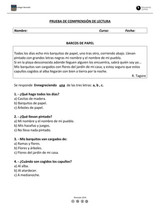 PRUEBA DE COMPRENSIÓN DE LECTURA
Nombre: Curso: Fecha:
BARCOS DE PAPEL
Todos los días echo mis barquitos de papel, uno tras otro, corriendo abajo. Llevan
pintado con grandes letras negras mi nombre y el nombre de mi pueblo.
Si en la playa desconocida adonde lleguen alguien los encuentra, sabrá quién soy yo...
Mis barquitos van cargados con flores del jardín de mi casa; y estoy seguro que estos
capullos cogidos al alba llegarán con bien a tierra por la noche.
R. Tagore
Se responde Ennegreciendo una de las tres letras: a, b , c.
1. - ¿Qué hago todos los días?
a) Casitas de madera.
b) Barquitos de papel.
c) Árboles de papel.
2. - ¿Qué llevan pintado?
a) Mi nombre y el nombre de mi pueblo.
b) Mis hazañas y juegos.
c) No lleva nada pintado.
3. - Mis barquitos van cargados de:
a) Ramas y flores.
b) Flores y árboles.
c) Flores del jardín de mi casa.
4. - ¿Cuándo son cogidos los capullos?
a) Al alba.
b) Al atardecer.
c) A medianoche.
Revisado 2016
Colegio Nocedal
 