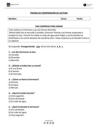 PRUEBA DE COMPRENSIÓN DE LECTURA
Nombre: Curso: Fecha:
UNA SORPRESA PARA MAMÁ
Esta mañana mi hermano y yo nos hemos divertido.
Mamá había ido al mercado y tardaba. Entonces Vicente y yo hemos empezado a
arreglar la casa. Vicente ha traído un cubo de agua para fregar; y yo he llevado las
almohadas a las camas después de sacudirlas bien. ¡Vaya sorpresa se ha llevado mamá a
su regreso!
Se responde Ennegreciendo una de las tres letras: a, b , c.
1. - Los dos hermanos se han:
a) Cansado.
b) Divertido.
c) Aburrido.
2. - ¿Dónde se había ido su mamá?
a) A una fiesta.
b) A pasear.
c) Al mercado.
3. - ¿Cómo se llama el hermano?
a) Vicente.
b) Enrique.
c) Manuel.
4. - ¿Qué ha traído Vicente?
a) Unos juguetes.
b) Una almohada.
c) Un cubo de agua.
5. - ¿Qué ha llevado la hermana?
a) Una almohada.
b) Un cubo de agua.
c) Unos juguetes.
Revisado 2016
Colegio Nocedal
 