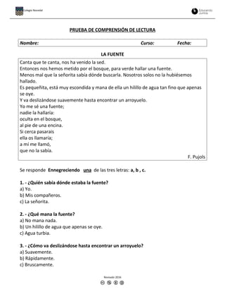 PRUEBA DE COMPRENSIÓN DE LECTURA
Nombre: Curso: Fecha:
LA FUENTE
Canta que te canta, nos ha venido la sed.
Entonces nos hemos metido por el bosque, para verde hallar una fuente.
Menos mal que la señorita sabía dónde buscarla. Nosotros solos no la hubiésemos
hallado.
Es pequeñita, está muy escondida y mana de ella un hilillo de agua tan fino que apenas
se oye.
Y va deslizándose suavemente hasta encontrar un arroyuelo.
Yo me sé una fuente;
nadie la hallaría:
oculta en el bosque,
al pie de una encina.
Si cerca pasarais
ella os llamaría;
a mí me llamó,
que no la sabía.
F. Pujols
Se responde Ennegreciendo una de las tres letras: a, b , c.
1. - ¿Quién sabía dónde estaba la fuente?
a) Yo.
b) Mis compañeros.
c) La señorita.
2. - ¿Qué mana la fuente?
a) No mana nada.
b) Un hilillo de agua que apenas se oye.
c) Agua turbia.
3. - ¿Cómo va deslizándose hasta encontrar un arroyuelo?
a) Suavemente.
b) Rápidamente.
c) Bruscamente.
Revisado 2016
Colegio Nocedal
 