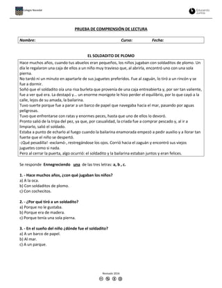 PRUEBA DE COMPRENSIÓN DE LECTURA
Nombre: Curso: Fecha:
EL SOLDADITO DE PLOMO
Hace muchos años, cuando tus abuelos eran pequeños, los niños jugaban con soldaditos de plomo. Un
día le regalaron una caja de ellos a un niño muy travieso que, al abrirla, encontró uno con una sola
pierna.
No tardó ni un minuto en apartarle de sus juguetes preferidos. Fue al zaguán, lo tiró a un rincón y se
fue a dormir.
Soñó que el soldadito oía una risa burleta que provenía de una caja entreabierta y, por ser tan valiente,
fue a ver qué era. La destapó y... un enorme monigote le hizo perder el equilibrio, por lo que cayó a la
calle, lejos de su amada, la bailarina.
Tuvo suerte porque fue a parar a un barco de papel que navegaba hacia el mar, pasando por aguas
peligrosas.
Tuvo que enfrentarse con ratas y enormes peces, hasta que uno de ellos lo devoró.
Pronto salió de la tripa del pez, ya que, por casualidad, la criada fue a comprar pescado y, al ir a
limpiarlo, salió el soldado.
Estaba a punto de echarlo al fuego cuando la bailarina enamorada empezó a pedir auxilio y a llorar tan
fuerte que el niño se despertó.
-¡Qué pesadilla! -exclamó-, restregándose los ojos. Corrió hacia el zaguán y encontró sus viejos
juguetes como si nada.
Pero al cerrar la puerta, algo ocurrió: el soldadito y la bailarina estaban juntos y eran felices.
Se responde Ennegreciendo una de las tres letras: a, b , c.
1. - Hace muchos años, ¿con qué jugaban los niños?
a) A la oca.
b) Con soldaditos de plomo.
c) Con cochecitos.
2. - ¿Por qué tiró a un soldadito?
a) Porque no le gustaba.
b) Porque era de madera.
c) Porque tenía una sola pierna.
3. - En el sueño del niño ¿dónde fue el soldadito?
a) A un barco de papel.
b) Al mar.
c) A un parque.
Revisado 2016
Colegio Nocedal
 