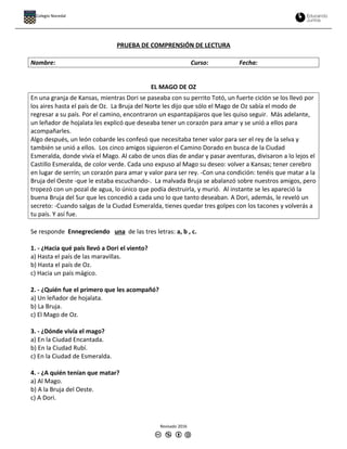 PRUEBA DE COMPRENSIÓN DE LECTURA
Nombre: Curso: Fecha:
EL MAGO DE OZ
En una granja de Kansas, mientras Dori se paseaba con su perrito Totó, un fuerte ciclón se los llevó por
los aires hasta el país de Oz. La Bruja del Norte les dijo que sólo el Mago de Oz sabía el modo de
regresar a su país. Por el camino, encontraron un espantapájaros que les quiso seguir. Más adelante,
un leñador de hojalata les explicó que deseaba tener un corazón para amar y se unió a ellos para
acompañarles.
Algo después, un león cobarde les confesó que necesitaba tener valor para ser el rey de la selva y
también se unió a ellos. Los cinco amigos siguieron el Camino Dorado en busca de la Ciudad
Esmeralda, donde vivía el Mago. Al cabo de unos días de andar y pasar aventuras, divisaron a lo lejos el
Castillo Esmeralda, de color verde. Cada uno expuso al Mago su deseo: volver a Kansas; tener cerebro
en lugar de serrín; un corazón para amar y valor para ser rey. -Con una condición: tenéis que matar a la
Bruja del Oeste -que le estaba escuchando-. La malvada Bruja se abalanzó sobre nuestros amigos, pero
tropezó con un pozal de agua, lo único que podía destruirla, y murió. Al instante se les apareció la
buena Bruja del Sur que les concedió a cada uno lo que tanto deseaban. A Dori, además, le reveló un
secreto: -Cuando salgas de la Ciudad Esmeralda, tienes quedar tres golpes con los tacones y volverás a
tu país. Y así fue.
Se responde Ennegreciendo una de las tres letras: a, b , c.
1. - ¿Hacia qué país llevó a Dori el viento?
a) Hasta el país de las maravillas.
b) Hasta el país de Oz.
c) Hacia un país mágico.
2. - ¿Quién fue el primero que les acompañó?
a) Un leñador de hojalata.
b) La Bruja.
c) El Mago de Oz.
3. - ¿Dónde vivía el mago?
a) En la Ciudad Encantada.
b) En la Ciudad Rubí.
c) En la Ciudad de Esmeralda.
4. - ¿A quién tenían que matar?
a) Al Mago.
b) A la Bruja del Oeste.
c) A Dori.
Revisado 2016
Colegio Nocedal
 