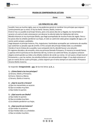 PRUEBA DE COMPRENSIÓN DE LECTURA
Nombre: Curso: Fecha:
LOS PRÍNCIPES DEL AÑO
Sucedió, hace ya muchos siglos, que un rey poderoso pensó en nombrar tres príncipes que viajasen
continuamente por su reino. El rey los llamó: Verano, Otoño, Invierno.
Envió el rey a su pueblo al príncipe Verano, pero a los pocos días de su llegada, los manantiales se
secaron y la sed y el calor amenazaron con devorar la vida de todos los habitantes del reino.
Mandó entonces el rey al príncipe Otoño, que llegó acompañado de muchos frutos de regalo. Pero a
los pocos días los árboles perdieron sus hojas, el cielo se cubrió de nubes grises cargadas de agua, y el
viento azotó campos y poblados.
Llegó después el príncipe Invierno, frío, majestuoso, haciéndose acompañar por centenares de vasallos
que sostenían su pesada capa de armiño. El frío corazón del príncipe helaba todo a su alrededor.
Viendo el rey la tristeza de su pueblo, tuvo compasión de él y decidió buscar una solución.
En regiones doradas y de ensueño, vivía una princesa llamada Primavera. El monarca la mandó llamar,
y apenas entró la princesa en los dominios del rey, la tierra se cubrió de flores, los pájaros cantaron
alegres construyendo sus nidos y los árboles vistieron de verde sus ramas. Un sol suave y limpio lució el
firmamento, y, por las noches, las estrellas brillaron con extraordinario fulgor. El rey dejó entonces al
país en manos de los cuatro príncipes, y éstos viajaron por el reino siempre en este orden: Primavera-
Verano-Otoño-Invierno.
Se responde Ennegreciendo una de las tres letras: a, b , c.
1. - ¿Cómo llamó a los tres príncipes?
a) Verano, Otoño y Primavera.
b) Enero, Febrero y Marzo.
c) Verano, Otoño e Invierno.
2. - ¿Qué le ocurrió a Verano?
a) Que los manantiales se secaron.
b) Que se estaba muy bien.
c) Que todos le querían.
3. - ¿Qué ocurría con Otoño?
a) Que todos le querían.
b) Que se estaba muy bien.
c) Los árboles perdieron sus hojas.
4. - ¿Qué ocurrió con Invierno?
a) Que todos le quisieron.
b) Que helaba todo a su alrededor.
c) Que se estaba muy bien.
Revisado 2016
Colegio Nocedal
 