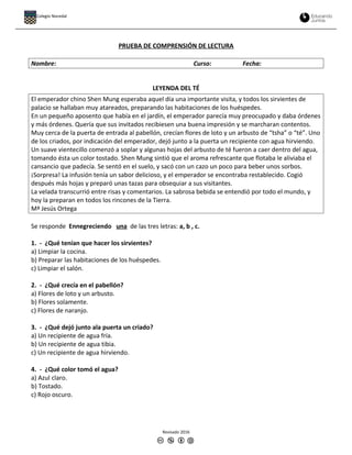 PRUEBA DE COMPRENSIÓN DE LECTURA
Nombre: Curso: Fecha:
LEYENDA DEL TÉ
El emperador chino Shen Mung esperaba aquel día una importante visita, y todos los sirvientes de
palacio se hallaban muy atareados, preparando las habitaciones de los huéspedes.
En un pequeño aposento que había en el jardín, el emperador parecía muy preocupado y daba órdenes
y más órdenes. Quería que sus invitados recibiesen una buena impresión y se marcharan contentos.
Muy cerca de la puerta de entrada al pabellón, crecían flores de loto y un arbusto de “tsha” o “té”. Uno
de los criados, por indicación del emperador, dejó junto a la puerta un recipiente con agua hirviendo.
Un suave vientecillo comenzó a soplar y algunas hojas del arbusto de té fueron a caer dentro del agua,
tomando ésta un color tostado. Shen Mung sintió que el aroma refrescante que flotaba le aliviaba el
cansancio que padecía. Se sentó en el suelo, y sacó con un cazo un poco para beber unos sorbos.
¡Sorpresa! La infusión tenía un sabor delicioso, y el emperador se encontraba restablecido. Cogió
después más hojas y preparó unas tazas para obsequiar a sus visitantes.
La velada transcurrió entre risas y comentarios. La sabrosa bebida se entendió por todo el mundo, y
hoy la preparan en todos los rincones de la Tierra.
Mª Jesús Ortega
Se responde Ennegreciendo una de las tres letras: a, b , c.
1. - ¿Qué tenían que hacer los sirvientes?
a) Limpiar la cocina.
b) Preparar las habitaciones de los huéspedes.
c) Limpiar el salón.
2. - ¿Qué crecía en el pabellón?
a) Flores de loto y un arbusto.
b) Flores solamente.
c) Flores de naranjo.
3. - ¿Qué dejó junto ala puerta un criado?
a) Un recipiente de agua fría.
b) Un recipiente de agua tibia.
c) Un recipiente de agua hirviendo.
4. - ¿Qué color tomó el agua?
a) Azul claro.
b) Tostado.
c) Rojo oscuro.
Revisado 2016
Colegio Nocedal
 